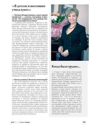 | 252013 | №5 (19) | Журнал «Глянец»
«В детстве я постоянно
учила кукол»
— Наталья Владиславовна, ваша первая
профессия — учитель географии и био-
логии. Что определило этот выбор? Бы-
ли ли у вас педагоги в семье?
— Я деревенская девочка. Родилась в Вы-
тегорском районе, в деревне Белый Ручей.
Крупный поселок, большой леспромхоз.
Папа прошел большой путь от водителя до
главного механика леспромхоза. А мама бы-
ла учителем русского языка и литературы в
местной школе. Папа любил охоту и рыбал-
ку, я часто ходила с ним в лес, за грибами
и ягодами, мы много времени проводили
на природе. В детстве папа называл меня
«сынком», что сыграло немаловажную роль
при формировании моего характера. Что
касается профессии, у меня и мыслей ника-
ких других не было: уже в раннем возрасте
постоянно учила кукол. В школе я имела
перед глазами много прекрасных примеров
отличных педагогов, и в первую очередь это
наш директор, учитель географии Валенти-
на Федоровна Конева. Она умела красоч-
но рассказать, увлечь. Очень хотелось ей
подражать. Иногда получалось: в старших
классах нам порой позволялось заменить
педагога и провести несложный урок для
младших ребят. Я чувствовала, что это мое.
Но видела и маму, каждый вечер склонявшу-
юся над бесконечными стопками тетрадей.
Поэтому я решила, что обязательно выберу
какой-нибудь другой предмет, где не нужно
проверять столько тетрадок!
— Как вы учились? Были ли отличницей?
— Да, мои родители шутили, что я такая
активная потому, что родилась 2 августа, в
Ильин день. Была страшная гроза, и я, ви-
димо, получила хороший заряд энергии.
Моя старшая сестра (она стала врачом)
тоже училась хорошо. У нас это как-то са-
мо собой получалось, без зубрежки и осо-
бого напряжения. Ни мама, ни отец от нас
пятерок не требовали. Память у меня была
неплохая, и хватало времени на бурную
общественную жизнь со сборами макула-
туры, металлолома, собраниями. Я была по-
стоянным председателем совета дружины
и секретарем комсомольской организации.
Школу я окончила с золотой медалью и по-
ехала вслед за сестрой в Ленинград. Она
училась в медицинском, а я поступила в пе-
дагогический имени Герцена.
Когда было трудно…
— В вузе я тоже была отличницей,
вела большую общественную ра-
боту. Находила время и на личную
жизнь. Госэкзамены я сдавала... на
девятом месяце беременности! Мой
первый брак, правда, продлился не-
долго, лишь два года. Много лет я
растила дочку одна.
И директором нескольких школ по-
бывала, и одну школу строила, и в
институте работала, и диссертацию
защищала. Педагогом работала в те
времена, когда школы были пере-
полнены. Ох… По 11–13 классов в
параллели и по 13 уроков в день.
Как справлялась и сама не знаю...
Только один раз было тяжело по-
настоящему, когда у дочери в шесть
лет обнаружили порок сердца. Но
операцию сделали вовремя, мы это
пережили практически без послед-
ствий, даже без ограничений на фи-
зическую активность.
 