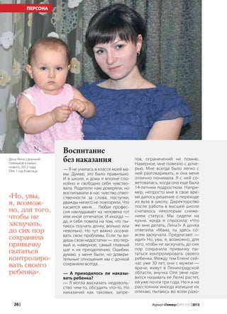 26 | Журнал «Глянец» | №5 (19) | 2013
ПЕРСОНА
Воспитание
без наказания
— Я не училась в классе моей ма-
мы. Думаю, это было правильно.
И в школе, и дома я вполне спо-
койно и свободно себя чувство-
вала. Родители нам доверяли, но
воспитывали в нас чувство ответ-
ственности за слова, поступки,
дважды ничего не повторяли. Что
касается меня… Любая профес-
сия накладывает на человека тот
или иной отпечаток. И иногда —
да, я себя ловила на том, что пы-
таюсь поучать дочку, вольно или
невольно. Но тут важно осозна-
вать свои проблемы. Если ты ви-
дишь свои недостатки — это пер-
вый и, наверное, самый главный
шаг к их преодолению. Ошибки,
думаю, у меня были, но довери-
тельные отношения мы с дочкой
сохраняли всегда.
— А приходилось ли наказы-
вать ребенка?
— Я могла высказать недоволь-
ство чем-то, обсудить что-то. Но
наказаний как таковых, запре-
тов, ограничений не помню.
Наверное, мне повезло с доче-
рью. Мне всегда было легко с
ней разговаривать, и она меня
отлично понимала. Я с ней со-
ветовалась, когда она еще была
14-летним подростком. Напри-
мер, непросто мне в свое вре-
мя далось решение о переходе
из вуза в школу. Директорство
после работы в высшей школе
считалось некоторым сниже-
нием статуса. Мы сидели на
кухне, когда я спросила: «Что
же мне делать, Лена?» А дочка
ответила: «Мама, ты здесь со-
всем заскучала. Предлагают —
иди!» Но, увы, я, возможно, для
того, чтобы не заскучать, до сих
пор сохранила привычку пы-
таться контролировать своего
ребенка. Между тем Елене сей-
час уже 30 лет, они с мужем —
врачи, живут в Ленинградской
области, внучка Оля (мне нра-
вится называть ее Леля) растет,
ей уже почти три года. Но я и на
расстоянии иногда излишне их
опекаю, пытаюсь во всем разо-
«Но, увы,
я, возмож-
но, для того,
чтобы не
заскучать,
до сих пор
сохранила
привычку
пытаться
контролиро-
вать своего
ребенка».
Дочь Лена с внучкой
Оленькой в канун
нового, 2012 года.
Оле 1 год 4 месяца
 
