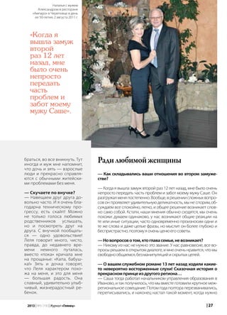 | 272013 | №5 (19) | Журнал «Глянец»
браться, во все вникнуть. Тут
иногда и муж мне напомнит,
что дочь и зять — взрослые
люди и прекрасно справля-
ются с обычными житейски-
ми проблемами без меня.
— Скучаете по внучке?
— Навещаем друг друга до-
вольно часто. И я очень бла-
годарна техническому про-
грессу, есть скайп! Можно
не только голоса любимых
родственников услышать,
но и посмотреть друг на
друга. С внучкой пообщать-
ся — одно удовольствие!
Леля говорит много, чисто,
правда, до недавнего вре-
мени немного путалась,
вместо «пока» кричала мне
на прощанье: «Капа, бабуш-
ка!» Зять и дочка говорят,
что Леля характером похо-
жа на меня, и это для меня
— большая радость. Она
славный, удивительно улыб-
чивый, жизнерадостный ре-
бенок.
Радилюбимойженщины
— Как складывались ваши отношения во втором замуже-
стве?
— Когда я вышла замуж второй раз 12 лет назад, мне было очень
непросто передать часть проблем и забот моему мужу Саше. Он
разгружалменяпостепенно.Вообще,врешениисложныхвопро-
сов он проявляет удивительную деликатность, мы не спорим, об-
суждаем все спокойно, легко, и общее решение возникает слов-
но само собой. Кстати, наши мнения обычно сходятся, мы очень
похожи: думаем одинаково, у нас возникают общие реакции на
те или иные ситуации, часто одновременно произносим одни и
те же слова и даже целые фразы, но мыслит он более глубоко и
беспристрастно,поэтомуяоченьценюегосоветы.
—Новопросовотом,ктоглавасемьи,невозникает?
— Никому из нас не нужно это звание. У нас равновесие, все во-
просы решаем в открытом диалоге, и мне очень нравится, что мы
свободнообщаемся,безманипуляцийискрытыхцелей.
— О вашем служебном романе 13 лет назад ходили какие-
то невероятно восторженные слухи! Сказочная история о
прекрасномпринцеиздругогорегиона…
— Саша тогда работал начальником управления образования в
Иваново,итакполучилось,чтомывместеготовиликрупноемеж-
региональное совещание. Потом года полтора перезванивались,
переписывались, и наконец настал такой момент, когда нужно
«Когда я
вышла замуж
второй
раз 12 лет
назад, мне
было очень
непросто
передать
часть
проблем и
забот моему
мужу Саше».
Наталья с мужем
Александром в ресторане
«Ампаро» в Череповце в день
ее 50-летия, 2 августа 2011 г.
 