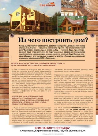 | 292013 | №5 (19) | Журнал «Глянец»
— При производстве комплекта дома из клееного
бруса все размеры деталей дома выдерживаются
очень точно, так как брус напиливается станком, кото-
рым управляет компьютерная программа, — расска-
зывает Леонид Смирнов, главный технолог компании
«Светлица». — При составлении договора с заказчи-
ком мы уже имеем проект дома с полным расчетом
объема стенового материала. И клиент заплатит толь-
ко за тот материал, который будет в комплекте уже го-
тового к сборке дома. Это раз.
Во-вторых, клееный брус производится из отобран-
ных строганых досок, то есть уже после удаления
естественных дефектов и сучков. А это гарантия каче-
ства материала.
Второй фактор, о котором нельзя
забывать, — это дополнительная
отделка дома. Древесина естественной
влажности непременно даст усадку,
покроется трещинами.
— А дом из клееного бруса усадку практически не да-
ет, — говорит Леонид Смирнов. — Мы сами произво-
дим брус и уверены в этом. После обработки наборы
из досок под давлением пресса высокой мощности
склеивают. Для склейки мы используем только эколо-
гически безопасный клей, имеющий все соответству-
ющие сертификаты. После прессования клееный брус
обрабатывают на специальном станке, профилируют
и обрезают в точный размер, нарезаются чаши для
стыкования. На выходе получаем идеально подо-
гнанные друг к другу детали и узлы.
Плюс возможны самые замысловатые конфигурации,
а значит, любые внутренние планировки и внешняя
архитектура строения. Никаких щелей между эле-
ментами не будет. При этом материал очень краси-
вый, а потому обшивка дома ни снаружи, ни внутри
не потребуется. И еще — мы можем делать брус в
широких пределах размеров до 12 метров длиной. То
есть никакой стыковки брусьев на длинных стенах не
требуется, а это опять же тепло и красота. И собира-
ется дом быстро — всего за две-три недели в зависи-
мости от его размера.
Большинству строительных материалов потребуется
время на усадку. Иначе — растрескивание или даже
разрушение отделки, заклинивание окон и дверей. А
это новые затраты денег, времени и нервов. Вот по-
этому вопрос цены строительства не так прост.
— У нас в компании «Светлица» кубометр кле-
еного бруса стоит 18 тысяч рублей. Дорого?
— спрашивает Леонид Смирнов. — Чтобы было
нагляднее: стеновой комплект дома размером
шесть на шесть метров и толщиной стены 160 мм
обойдется в 200 тысяч рублей. А если дом будут
собирать наши бригады, то мы гарантируем каче-
ство всего строения — ваш дом будет красивый,
комфортный и теплый.
Из чего построить дом?
Каждый,ктомечтаетобзавестисьсобственнымдомом,оказываетсяперед
сложным выбором — из какого материала строить? Хочется экологичный
дом? Выбираем дерево. Здесь снова выбор — бревно, брус, профилиро-
ванный брус, клееный брус? Из перечисленных древесных материалов
наименеепоказнакомымдлямногихявляетсяклееныйбрус.Какимиплю-
сами обладает этот материал, сегодня читателям «Глянца» рассказывают
специалисты компании ООО «Светлица».
Первое, на что смотрит будущий обладатель дома, —
цена кубометра материала. И это правильно.
компания "Светлица"
г. Череповец, Кирилловское шоссе, 76Б, тел. (8202) 625-629
ИП Смирнов Л.М. ОГРН 306352809000030
реклама
 