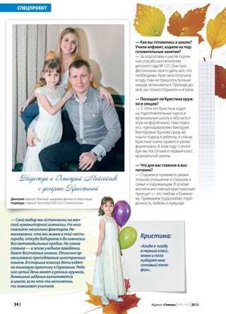 34 | Журнал «Глянец» | №5 (19) | 2013
—Свойвыбормыостановилинажен-
скойгуманитарнойгимназии.Нанего
повлиялонесколькофакторов.Не-
маловажно,чтомыживемвтойчасти
города,откудадобираемсядогимназии
безавтомобильныхпробок.Носамое
главное—вэтомучебномзаведении
даютдостойныезнания.Отличноор-
ганизованопреподаваниеиностранных
языков.Встаршихклассахдетиездят
наязыковуюпрактикувГерманию.Ребе-
нокцелыйденьзанятвразныхкружках,
домашниезаданиявыполняются
вшколе,есличто-тонепонятно,
топомогаютучителя.
СПЕЦПРОЕКТ
с дочерью Кристиной
Кристина:
«Когдая пойду
впервыйкласс,
мамаипапа
подарятмне
сотовыйтеле-
фон».
— Как вы готовились к школе?
Учили алфавит, ходили на под-
готовительные занятия?
— За подготовку к школе огром-
ное спасибо воспитателям
детского сада № 127. Они про-
фессионалы своего дела, все, что
необходимо, Кристина получила
в саду. Нам не пришлось больше
никуда записываться. Приходя до-
мой, мы только отдыхали и играли.
— Посещает ли Кристина круж-
ки и секции?
— С пяти лет Кристина ходит
на подготовительные курсы в
музыкальную школу и обучается
игре на фортепиано. Нам повез-
ло с преподавателем: Виктория
Викторовна Трунова сразу же
нашла подход к ребенку, и сейчас
Кристине очень нравятся уроки
фортепиано. В этом году 1 сентя-
бря мы поступаем в первый класс
музыкальной школы.
— Что для вас главное в вос-
питании?
— Стараемся прививать уважи-
тельное отношение к старшим, к
семье и окружающим. В основе
воспитания главный христианский
принцип — это любовь к ближне-
му. Прививаем трудолюбие, поря-
дочность, любовь к природе.
Надежда и Дмитрий Мойсейчик
Дмитрий: офицер Военной академии (филиал в Череповце)
Надежда: главный бухгалтер ООО «СП Стоматология»
 