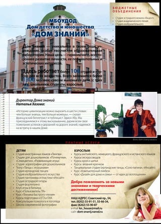 | 352013 | №5 (19) | Журнал «Глянец»
Детям
•	 Студия иностранных языков «Лингва»
•	 Студии для дошкольников: «Почемучки»,
«Семицветик», «Развивающие игры»
•	 Студия хореографии для дошкольников
•	 Театр «Танцы с игрушками»
•	 Студия ирландских танцев
•	 Студия изобразительного искусства
•	 Студия пантомимы и пластики «Инсайт»
•	 Студия эстрадной гитары
•	 Студия фортепьяно
•	 Клуб игры в бильярд
•	 Курс «Пользователь ПК»
•	 Курс «Техника быстрого чтения»
•	 Курсы подготовки к ЕГЭ и ГИА
•	 Консультации психолога и логопеда
•	 Школа современной фотографии
Взрослым
•	 Курсы английского, немецкого, французского и испанского языков
•	 Курсы экскурсоводов
•	 Курсы кроя и шитья
•	 Курсы вязания крючком
•	 Танцевальные студии (ирландские танцы, «Соло-латина», «Инсайт»)
•	 Курс «Компьютерный ликбез»
•	 Курс «Дизайн для дома и семьи — от идеи до воплощения»
Наш адрес:Советскийпр.,54,
тел.(8202)55-91-51,55-66-34,
факс(8202)55-90-87
e-mail:kn_house@mail.ru
сайт:dom-znanij.narod.ru
Директор Дома знаний
Наталья Хазова:
«Историю цивилизации можно выразить в шести словах:
чем больше знаешь, тем больше можешь», — сказал
французский беллетрист и публицист Эдмон Абу. Мы
присоединяемся к этому высказыванию, дарим всем свое
пожелание успехов и дерзаний на дороге знаний, надеемся
на встречу в нашем Доме.
Б ю д ж е т н ы е
о б ъ е д и н е н и я
•	 Студия эстрадного вокала «Акцент»
•	 Студия академического пения
•	 Студия изобразительного
искусства «Радуга»
•	 Студия ирландских танцев
(основной состав)
•	 Студия электрогитары
•	 Танцевальная студия «Белые крылья»
•	 Танцевальная студия
«Танцы народов мира»
•	 Кукольный театр «Сказка»
•	 Школа-студия межнационального
общения «Диалог культур»
•	 Психологическая готовность к школе
•	 Клуб «Родное слово»
•	 Клуб интеллектуальных игр
•	 Клуб «Юный журналист»
•	 Историко-краеведческий клуб
«Нестор»
•	 Литературно-краеведческий клуб
«Госпожа Провинция»
•	 Клуб «Информация и культура»
•	 Класс игры в бильярд для подростков
П л а т н ы е у с л у г и
Дом знаний — уникальное в своем роде уч-
реждение, особая творческая образовательная
лаборатория. Наша цель — гармоничное, всесто-
роннее развитие личности, ее познавательных и
эстетических интересов.
Здесь работаетболее 100студий и кур-
сов для всех возрастов. Всего занимается более
1300 человек: совсем маленькие дети (с трех
лет), школьники, студенты, взрослые.
Фото: dom-znanij.narod.ru
 