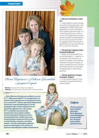 36 | Журнал «Глянец» | №5 (19) | 2013
СПЕЦПРОЕКТ
с дочерью Софьей
Софья:
«Яхочувшколу.
Школабудет
красивая,
детидружные,
учителядобрые,
учитьсябуду
на5.Больше
всеголюблю
математику».
— Как вы готовились к шко-
ле?
— Подготовкой к школе занима-
лись воспитатели детсада и пре-
подаватели НОУДО «Школьная
академия», занятия проводи-
лись прямо в детском саду. Со-
ня быстро научилась читать и
считать. От родителей никаких
особых усилий не требовалось,
все это заслуга воспитателей
и академии. Для таких занятых
родителей, как мы, детский сад
№ 127 просто спасение.
— Что для вас главное в вос-
питании ребенка?
— Ведем себя демократично
или авторитарно — зависит от
ситуации. Соня, конечно, ак-
тивно отстаивает свое мнение.
Современные дети совсем не
такие, какими были мы. Раньше
дети были более послушными
и зависимыми от мнения ро-
дителей.
— Какие кружки и секции
посещает Софья?
— В настоящий момент Соня
занимается художественной
гимнастикой.
Оксана Паршина и Максим Колтаков
Максим: менеджер ОАО «Северсталь-инфоком»
Надежда: зам. управляющего филиалом ОАО «Промэнергобанк»
— Для обучения дочери мы выбрали школу
№ 11. Вдетскомсаду№127,которыйдочьпо-
сещала,детизанималисьпопрограммеЗанко-
ва,ившколе№11дваизтрехпреподавателей
начальныхклассовработаютпоэтой
программе.Даишколанедалекоотна-
шегодома.Думалимыипрошколу
№21суглубленнымизучением
английскогоязыка.Дажесходили
натестированиевЦентрэстети-
ческогоразвития,чтобыполучить
консультациюспециалистовосклон-
ностяхдочерикнаукам,инамдали
ответ,чтообаполушарияуребенка
развитыодинаково,этовитогепо-
зволилонамвыбиратьлюбоенаправление.
 