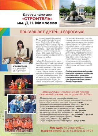 | 372013 | №5 (19) | Журнал «Глянец»
• Образцовая детская хореографическая студия
при народном ансамбле танца «Северные зори» имени В.В. Ассовского
(занятия в ДК«Строитель» и в школьных филиалах) – с 4 лет
• Цирковая студия и молодежный цирк «Пируэт» – с 3 до 18 лет
• Театр куклы и актера «Золотой ключик» – с 9 до 17 лет
• Студия эстетического развития при театре – с 4 до 6 лет
• Вокально-эстрадная студия «Цветные сны» – с 3 до 15 лет
• Ансамбль русской песни «Северяночка» – с 25 до 45 лет
• Школа современного танца «Метро» – с 3,5 до 13 лет, с 14 до 25 лет
• Бальные и клубные танцы для взрослых – с 16 лет
• Студия танца «Манго» – с 2,5 до 9 лет
• Студия театрального искусства «Артист» – с 14 до 25 лет
Дворец культуры
«Строитель»
им. Д.Н. Мамлеева
приглашает детей и взрослых!
Наш город трудно представить
без Дворца культуры «Строи-
тель», который уже 60 лет пред-
лагает разнообразные виды отдыха,
развлечений и развивающего досу-
га. Дворец — крупное учреждение
области с богатой историей, раз-
мещенное в недавно капитально
отремонтированном здании ориги-
нальной постройки.
На базе ДК «Строитель» организо-
вано 66 клубов, студий и ансамблей
различных направлений и жанров,
в которых занимается 1386 участ-
ников. Шесть коллективов, давно
ставших популярными и завоевав-
ших симпатии зрителей, заслужили
почетное звание «народный». Это
ансамбль танца «Северные зори»,
молодежный цирк «Пируэт», ан-
самбль русской песни «Северяноч-
ка», театр куклы и актера «Золотой
ключик», вокально-эстрадная студия
«Цветные сны» и образцовая детская
хореографическая студия при на-
родном ансамбле танца «Северные
зори». Коллективы дворца уча-
ствуют в фестивалях и конкурсах,
демонстрируя профессиональный
уровень мастерства. В 2012–2013 гг.
творческие коллективы приняли
участие более чем в тридцати
международных, всероссийских,
областных и городских конкурсах
и фестивалях, завоевали свыше 60
наград.
Сегодня весь творческий коллек-
тив полон веры в то, что дворец
есть и останется центром
самых ярких городских событий,
куда будут приходить сотни и
тысячи череповчан!
Юлия Попова,
и. о. директора
ДК «Строитель»
Дворец культуры «Строитель» им. Д.Н. Мамлеева
объявляет набор в коллективы и студии на 2013–2014 гг.
Наш адрес: пл. Строителей, 1
Телефоны: (8202) 22-37-65, (8202) 22-34-14
Фото предоставлено ДК «Строитель»
 