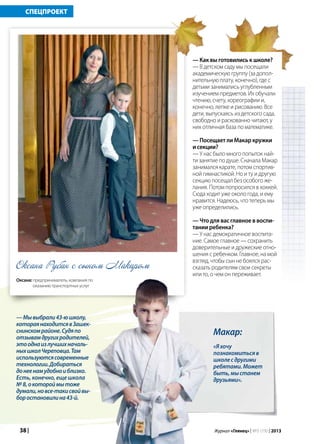 38 | Журнал «Глянец» | №5 (19) | 2013
СПЕЦПРОЕКТ
Макар:
«Яхочу
познакомитьсяв
школесдругими
ребятами.Может
быть,мыстанем
друзьями».
— Как вы готовились к школе?
— В детском саду мы посещали
академическую группу (за допол-
нительную плату, конечно), где с
детьми занимались углубленным
изучением предметов. Их обучали
чтению, счету, хореографии и,
конечно, лепке и рисованию. Все
дети, выпускаясь из детского сада,
свободно и раскованно читают, у
них отличная база по математике.
— Посещает ли Макар кружки
и секции?
— У нас было много попыток най-
ти занятие по душе. Сначала Макар
занимался карате, потом спортив-
ной гимнастикой. Но и ту и другую
секцию посещал без особого же-
лания. Потом попросился в хоккей.
Сюда ходит уже около года, и ему
нравится. Надеюсь, что теперь мы
уже определились.
— Что для вас главное в воспи-
тании ребенка?
— У нас демократичное воспита-
ние. Самое главное — сохранить
доверительные и дружеские отно-
шения с ребенком. Главное, на мой
взгляд, чтобы сын не боялся рас-
сказать родителям свои секреты
или то, о чем он переживает.
Оксана Рубан с сыном Макаром
Оксана: предприниматель, компания по
оказанию транспортных услуг
—Мывыбрали43-юшколу,
котораянаходитсявЗашек-
снинскомрайоне.Судяпо
отзывамдругихродителей,
этооднаизлучшихначаль-
ныхшколЧереповца.Там
используютсясовременные
технологии.Добираться
донеенамудобноиблизко.
Есть, конечно, еще школа
№ 8,окотороймытоже
думали,новсе-такисвойвы-
боростановилина43-й.
 