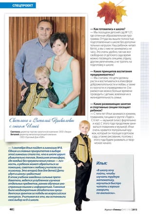 40 | Журнал «Глянец» | №5 (19) | 2013
СПЕЦПРОЕКТ
Илья:
«Вшколухочу
пойти,чтобы
изучатьтрудную
математику,
научитьсябыстро
читатьихорошо
говорить
по-английски».
— Как готовились к школе?
— Мы посещали детский сад № 127,
где отличная образовательная про-
грамма. Оттуда мы вышли полностью
подготовленные к школе без дополни-
тельных нагрузок. Наш ребенок читает
бегло, а мы с ним не занимались ни
часу. Это очень удобно, так как все
свободное от детского сада время
можно посвящать секциям, отдыху,
другим увлечениям, а не тратить на
подготовку к школе.
— Каких принципов воспитания
придерживаетесь?
— Мы считаем, что дети должны
расти и воспитываться в атмосфере
доброжелательности и любви, а также
в строгости и справедливости. Ста-
раемся как можно больше времени
проводить с детьми, вовлекая их в
жизнедеятельность семьи.
— Какие развивающие занятия
и спортивные секции посещает
ребенок?
— С пяти лет Илья занимался хоккеем,
плаванием, танцами в группе «Тодес».
С 6 лет — музыкой (класс фортепьяно
и хор). С этого года продолжим зани-
маться плаванием и музыкой. Илье
очень нравится театральный кру-
жок, который он посещал в детском
саду, а также рисование, поэтому с
этого года будем развивать и твор-
ческое начало.
Светлана и Виталий Приваловы
с сыном Ильей
Светлана: директор торгово-закупочной компании ООО «Экора»
Виталий: директор металлоторгующей компании
ООО «Торговый Дом «ЕМК»
—1сентябряИльяпойдетвгимназию№8.
Однимизглавныхприоритетовввыборе
этойгимназиисталото,чтовшколецарит
удивительнотеплая,домашняяатмосфера,
гдекаждыйбезпреувеличенияученик—лич-
ность,аребенокможетобратитьсяза
помощью,советомклюбомуучителюили
психологу.Этовторойдомдлядетей!Дети
идутвшколусрадостью!
Вэтомучебномзаведениисильныепрепо-
даватели,ведетсяуглубленноеизучение
отдельныхпредметов,раннееобучениеино-
страннымязыкамиинформатике.Гимназия
быланеоднократнымобладателемпрези-
дентскихгрантовзапобедывовсероссийских
конкурсах.Учитываявсеэто,мыостановили
свойвыборна8-йшколе.
 