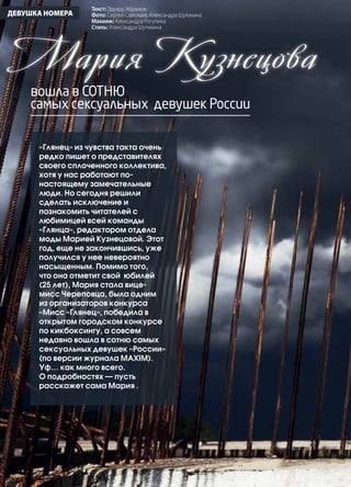 42 | Журнал «Глянец» | №5 (19) | 2013
ДЕВУШКА НОМЕРА
Мария Кузнецова
вошла в сотню
самых сексуальных девушек России
«Глянец» из чувства такта очень
редко пишет о представителях
своего сплоченного коллектива,
хотя у нас работают по-
настоящему замечательные
люди. Но сегодня решили
сделать исключение и
познакомить читателей с
любимицей всей команды
«Глянца», редактором отдела
моды Марией Кузнецовой. Этот
год, еще не закончившись, уже
получился у нее невероятно
насыщенным. Помимо того,
что она отметит свой юбилей
(25 лет), Мария стала вице-
мисс Череповца, была одним
из организаторов конкурса
«Мисс «Глянец», победила в
открытом городском конкурсе
по кикбоксингу, а совсем
недавно вошла в сотню самых
сексуальных девушек «России»
(по версии журнала МAXIM).
Уф… как много всего.
О подробностях — пусть
расскажет сама Мария .
Текст: Эдуард Абрамов
Фото: Сергей Савельев, Александра Шутихина
Макияж: Александра Рогулина
Стиль: Александра Шутихина
 