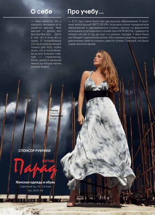 | 432013 | №5 (19) | Журнал «Глянец»
— Мне кажется, что у
каждого человека есть
какая-то миссия. Моя
миссия — делать все
быстро-быстро. Дело
в том, что я хочу все и
сразу. Я попробовала
стотысячразныхвещей
только для того, чтобы
знать, что я попробова-
ла их все. В жизни глав-
ное — стремление.
Моих целей и желаний
хватит на четыре жизни
разных людей.
— В 21 год у меня было уже два высших образования. Я окон-
чила вологодский ВИПЭ ФСИН, получала очное юридическое
образование и одновременно училась заочно на факультете
экономики и гостиничного хозяйства в ИНЖЭКОНе. Сдавала по
четыре сессии в год, да еще и в разных городах. У меня была
настоящая студенческая жизнь. Мы снимали квартиру втроем с
девчонками, вместе учились, вместе гуляли. Пожалуй, это было
самое веселое время.
О себе Про учебу...
Женская одежда и обувь
Советский пр., 45, 2-й этаж
тел. 54-01-94
Спонсор рубрики
Платье
BabyLon
Украшения
Strass
 