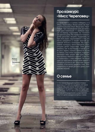 | 452013 | №5 (19) | Журнал «Глянец» | 452013 | №5 (19) | Журнал «Глянец»
Про конкурс
«Мисс Череповец»
— Естественно, я хотела победить и в
«Мисс Череповец». Иначе зачем же при-
шла?! Я получила титул «Вице-мисс Чере-
повца». При награждении мне досталась
еще одна номинация — «Добрые серд-
ца». В период подготовки мы посетили
два детских дома. Мы привыкли помогать
детям деньгами, вещами, подарками, но
при этом редко задумываемся о том, что
кто-то нуждается в нашей простой ду-
шевной теплоте и внимании. Мы подго-
товили конкурсы, мини-спектакли, игры,
угощали детей сладостями. Этим детям
неважно, как ты выглядишь и какой у те-
бя рост, важно, сколько нежности ты им
оставишь. Они очень ласковые, подходят,
обнимают тебя, целуют тебе руки, гладят
твои волосы. Немного странно... и честно,
я столкнулась с этим впервые. Но когда
один из мальчиков назвал меня мамой и
попросил остаться, вот тогда мое сердце
сжалось. Я не могла удержать слез... Бла-
годарность от детей детского дома стоит
дороже титулов.
О семье
— Со своим будущим мужем я позна-
комилась в16 лет, он на девять лет меня
старше. Мы уже почти 10 лет вместе, с
ним я могу не думать о том, что будет зав-
тра. Я знаю, что он обо всем позаботится...
Что касается родителей и родственни-
ков, то я ценю каждую встречу с ними.
Одежда предоставлена
бутиком «Парад»
Советский пр., 45, 2-й этаж
тел. 54-01-94
Платье
Imperial
Украшения
Strass
 