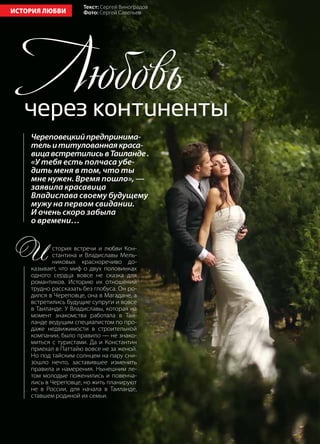 48 | Журнал «Глянец» | №5 (19) | 2013
ИСТОРИЯ ЛЮБВИ
Череповецкийпредпринима-
тельититулованнаякраса-
вицавстретилисьвТаиланде.
«У тебя есть полчаса убе-
дить меня в том, что ты
мне нужен. Время пошло», —
заявила красавица
Владислава своему будущему
мужу на первом свидании.
И очень скоро забыла
о времени…
Любовьчерез континенты
И стория встречи и любви Кон-
стантина и Владиславы Мель-
никовых красноречиво до-
казывает, что миф о двух половинках
одного сердца вовсе не сказка для
романтиков. Историю их отношений
трудно рассказать без глобуса. Он ро-
дился в Череповце, она в Магадане, а
встретились будущие супруги и вовсе
в Таиланде. У Владиславы, которая на
момент знакомства работала в Таи-
ланде ведущим специалистом по про-
даже недвижимости в строительной
компании, было правило — не знако-
миться с туристами. Да и Константин
приехал в Паттайю вовсе не за женой.
Но под тайским солнцем на пару сни-
зошло нечто, заставившее изменить
правила и намерения. Нынешним ле-
том молодые поженились и повенча-
лись в Череповце, но жить планируют
не в России, для начала в Таиланде,
ставшем родиной их семьи.
Текст: Сергей Виноградов
Фото: Сергей Савельев
 