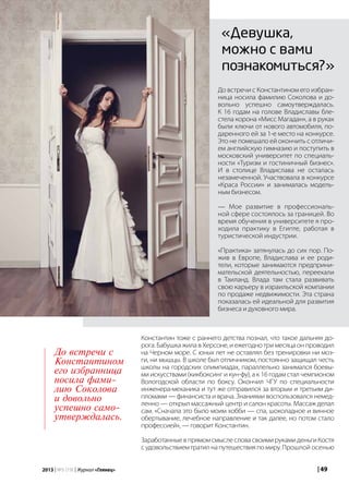 | 492013 | №5 (19) | Журнал «Глянец»
«Девушка,
можно с вами
познакомиться?»
До встречи с Константином его избран-
ница носила фамилию Соколова и до-
вольно успешно самоутверждалась.
К 16 годам на голове Владиславы бле-
стела корона «Мисс Магадан», а в руках
были ключи от нового автомобиля, по-
даренного ей за 1-е место на конкурсе.
Это не помешало ей окончить с отличи-
ем английскую гимназию и поступить в
московский университет по специаль-
ности «Туризм и гостиничный бизнес».
И в столице Владислава не осталась
незамеченной. Участвовала в конкурсе
«Краса России» и занималась модель-
ным бизнесом.
— Мое развитие в профессиональ-
ной сфере состоялось за границей. Во
время обучения в университете я про-
ходила практику в Египте, работая в
туристической индустрии.
«Практика» затянулась до сих пор. По-
жив в Европе, Владислава и ее роди-
тели, которые занимаются предприни-
мательской деятельностью, переехали
в Таиланд. Влада там стала развивать
свою карьеру в израильской компании
по продаже недвижимости. Эта страна
показалась ей идеальной для развития
бизнеса и духовного мира.
Константин тоже с раннего детства познал, что такое дальняя до-
рога. Бабушка жила в Херсоне, и ежегодно три месяца он проводил
на Черном море. С юных лет не оставлял без тренировки ни моз-
ги, ни мышцы. В школе был отличником, постоянно защищал честь
школы на городских олимпиадах, параллельно занимался боевы-
ми искусствами (кикбоксинг и кун-фу), а к 16 годам стал чемпионом
Вологодской области по боксу. Окончил ЧГУ по специальности
инженера-механика и тут же отправился за вторым и третьим ди-
пломами — финансиста и врача. Знаниями воспользовался немед-
ленно — открыл массажный центр и салон красоты. Массаж делал
сам. «Сначала это было моим хобби — спа, шоколадное и винное
обертывание, лечебное направление и так далее, но потом стало
профессией», — говорит Константин.
ЗаработанныевпрямомсмыслесловасвоимирукамиденьгиКостя
судовольствиемтратилнапутешествияпомиру.Прошлой осенью
До встречи с
Константином
его избранница
носила фами-
лию Соколова
и довольно
успешно само-
утверждалась.
 