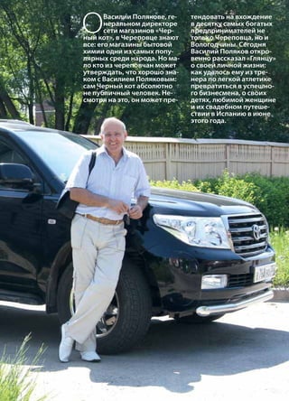 | 52013 | №5 (19) | Журнал «Глянец»
ОВасилии Полякове, ге-
неральном директоре
сети магазинов «Чер-
ный кот», в Череповце знают
все: его магазины бытовой
химии одни из самых попу-
лярных среди народа. Но ма-
ло кто из череповчан может
утверждать, что хорошо зна-
ком с Василием Поляковым:
сам Черный кот абсолютно
не публичный человек. Не-
смотря на это, он может пре-
тендовать на вхождение
в десятку самых богатых
предпринимателей не
только Череповца, но и
Вологодчины. Сегодня
Василий Поляков откро-
венно рассказал «Глянцу»
о своей личной жизни:
как удалось ему из тре-
нера по легкой атлетике
превратиться в успешно-
го бизнесмена, о своих
детях, любимой женщине
и их свадебном путеше-
ствии в Испанию в июне
этого года.
 