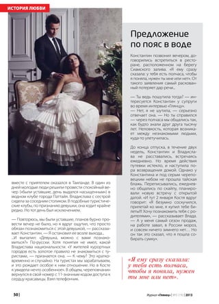 50 | Журнал «Глянец» | №5 (19) | 2013
вместе с приятелем оказался в Таиланде. В один из
дней молодые люди решили провести спокойный ве-
чер («были уставшие, день выдался насыщенным») в
модном клубе города Паттайя. Владислава с сестрой
сидела за соседним столиком. В подобные туристиче-
ские клубы, по признанию девушки, она ходит крайне
редко. Но тот день был исключением.
— Повторюсь, мы были уставшие, планов бурно про-
вести вечер не было, но я вдруг ощутил, что просто
обязан познакомиться с этой девушкой, — рассказы-
вает Константин. — Я остановил ее возле выхода...
...И выпалил: «Девушка, можно с вами познако-
миться?» По-русски. Хотя понятия не имел, какой
Владислава национальности. «У жителей курортных
городов есть золотое правило не знакомиться с ту-
ристами, — признается она. — К чему? Это кратко-
временно и случайно. На туристах мы зарабатываем,
и это рождает особое к ним отношение. Но в Косте
я увидела нечто особенное». В общем, череповчанин
вернулся в свой номер с 11-значным кодом доступа к
сердцу красавицы. Взял телефончик.
ИСТОРИЯ ЛЮБВИ
Константин позвонил вечером, до-
говорились встретиться в ресто-
ране, расположенном на берегу
Сиамского залива. «Я ему сразу
сказала: у тебя есть полчаса, чтобы
я поняла, нужен ты мне или нет». От
такого заявления самый раскован-
ный потеряет дар речи...
— Ты ведь пошутила тогда? — ин-
тересуется Константин у супруги
во время интервью «Глянцу».
— Нет, я не шутила, — серьезно
отвечает она. — Но ты справился
— через полчаса мы общались так,
как будто знали друг друга тысячу
лет. Неловкость, которая возника-
ет между незнакомыми людьми,
куда-то улетучилась.
До конца отпуска, в течение двух
недель, Константин и Владисла-
ва не расставались, встречаясь
ежедневно. Но время действия
путевки истекло, и наступила по-
ра возвращения домой. Однако у
Константина и под серым черепо-
вецким небом не прошла тайская
блажь. Переписывались, ежеднев-
но общались по скайпу, планиро-
вали новую встречу с открытой
датой. «И тут 2 января Костя вдруг
говорит: «Я безумно соскучился,
прилетай ко мне, я купил тебе би-
леты!!! Хочу познакомить тебя с ро-
дителями», — рассказывает Влада.
— А у меня самый сезон продаж,
на работе завал, в России мороз,
и совсем ничего зимнего нет… Но
он так это сказал, что я пошла со-
бирать сумку».
Предложение
по пояс в воде
«Я ему сразу сказала:
у тебя есть полчаса,
чтобы я поняла, нужен
ты мне или нет».
 