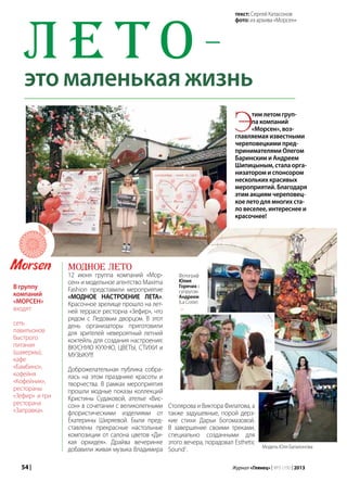 54 | Журнал «Глянец» | №5 (19) | 2013
Модное лето
12 июня группа компаний «Мор-
сен» и модельное агентство Maxima
Fashion представили мероприятие
«МОДНОЕ НАСТРОЕНИЕ ЛЕТА».
Красочное зрелище прошло на лет-
ней террасе ресторна «Зефир», что
рядом с Ледовым дворцом. В этот
день организаторы приготовили
для зрителей невероятный летний
коктейль для создания настроения:
ВКУСНУЮ КУХНЮ, ЦВЕТЫ, СТИХИ и
МУЗЫКУ!!!
Доброжелательная публика собра-
лась на этом празднике красоты и
творчества. В рамках мероприятия
прошли модные показы коллекций
Кристины Судаковой, ателье «Вис-
сон» в сочетании с великолепными
флористическими изделиями от
Екатерины Ширяевой. Были пред-
ставлены прекрасные настольные
композиции от салона цветов «Ди-
кая орхидея». Драйва вечеринке
добавили живая музыка Владимира
Л е т о —
это маленькая жизнь
Этим летом груп-
па компаний
«Морсен», воз-
главляемая известными
череповецкими пред-
принимателями Олегом
Баринским и Андреем
Шипицыным, стала орга-
низатором и спонсором
нескольких красивых
мероприятий. Благодаря
этим акциям череповец-
кое лето для многих ста-
ло веселее, интереснее и
красочнее!
В группу
компаний
«МОРСЕН»
входят:
сеть
павильонов
быстрого
питания
(шавермы),
кафе
«Бамбино»,
кофейня
«Кофейник»,
рестораны
«Зефир» и три
ресторана
«Заправка».
Столярова и Виктора Филатова, а
также задушевные, порой дерз-
кие стихи Дарьи Богомазовой.
В завершение своими треками,
специально созданными для
этого вечера, порадовал Esthetic
Sound1
.
Фотограф
Юлия
Горячих с
супругом
Андреем
(La Coste)
Модель Юля Балахонова
текст: Сергей Катасонов
фото: из архива «Морсен»
 