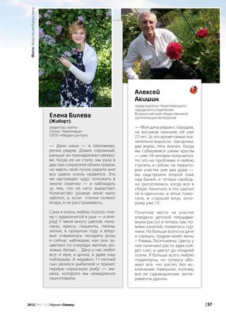 | 572013 | №5 (19) | Журнал «Глянец»
— Дача наша — в Шеломово,
речка рядом. Домик скромный,
раньше он принадлежал свекро-
ви. Когда ее не стало, мы раза в
два-три сократили объем грядок,
но иметь свой пучок укропа мне
все равно очень нравится. Это
же настоящее чудо: положить в
землю семечко — и наблюдать
за тем, что из него вырастает.
Количество урожая меня мало
заботит, и, если птички склюют
ягоды, я не расстраиваюсь.
Сама я очень люблю полоть: пле-
ер с аудиокнигой в уши — и впе-
ред! У меня много цветов: тюль-
паны, ирисы, гиацинты, пионы,
лилии, в прошлом году я впер-
вые отважилась посадить розы
и сейчас наблюдаю, как они за-
цветают по очереди: желтые, ро-
зовые, белые… Дачу у нас любят
все: и муж, и дочка, и даже наш
тойтерьер. А недавно 11-летний
сын увлекся рыбалкой и принес
первую серьезную рыбу — же-
реха, которого мы немедленно
приготовили.
— Моя дача рядом с городом,
на восьмом причале, ей уже
27 лет. За это время семья зна-
чительно выросла: три дочки,
два внука, пять внучек. Когда
мы собираемся узким кругом
— уже 14 человек получается.
Но это не проблема: я люблю
строить, и сейчас на террито-
рии участка уже два дома —
мы надстроили второй этаж
над баней, и теперь свобод-
но расселяемся, когда все в
сборе. Конечно, я это сделал
не в одиночку: и зятья помо-
гали, и старший внук, кото-
рому уже 15.
Почетное место на участке
отведено детской площадке:
внуки растут, и теперь там, по-
мимо качелей, появились тур-
ники. Но больше всего на даче
я горжусь трудом моей жены
– Риммы Леонтьевны. Цветы у
нее начинают расти, едва сой-
дет снег, и цветут до поздней
осени. Я больше всего люблю
гладиолусы, но супруга обо-
жает все, что растет, без ис-
ключения. Наверное, поэтому
все ее садоводческие экспе-
рименты удачны.
Алексей
Акишин,
председатель Череповецкого
городского отделения
Всероссийской общественной
организации ветерановЕлена Билева
(Жиборт),
редактор газеты
«Голос Череповца»
(ООО «Медиа-Центр»):
| 572013 | №5 (19) | Журнал «Глянец»
Фото:АнастасияКапустина
 