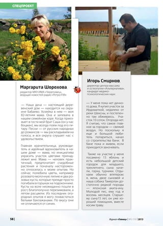58 | Журнал «Глянец» | №5 (19) | 2013
— Наша дача — настоящий дере-
венский дом — находится на окра-
ине Бабаево. Хозяйка в нем — моя
82-летняя мама. Она и запевала в
нашем семейном хоре. Когда приез-
жает в гости мой брат Саша (он у нас
боцман), мы всегда поем под его ги-
тару. Песни — от русских народных
до романсов — мы раскладываем на
голоса, и вся округа слушает нас с
удовольствием.
Главная хранительница, руководи-
тель и идейный вдохновитель в на-
шем доме — мама, но инициатива
украсить участок цветами принад-
лежит мне. Мама — человек прак-
тичный, предпочитает съедобные
растения и поначалу насторожен-
но относилась к моим опытам. Но
сейчас полюбила цветы, например
розовато-молочную лилию и два ро-
зовых куста, которые прежде просто
погибали в горшках на подоконнике.
Кусты на воле неожиданно пошли в
рост, благополучно перезимовали, а
летом расцвели. Из последних ого-
родных опытов я могу похвастаться
белыми баклажанами. По вкусу они
не отличаются от синих.
Маргарита Шорохова,
редактор МКУ ИМА «Череповец»,
ведущая новостей радио «Ретро-FM»:
СПЕЦПРОЕКТ
— У меня пока нет дачно-
го дома. Я купил участок за
Ирдоматкой, недалеко от
реки Шексны, и постепен-
но там обживаюсь. Уча-
сток 10 соток. Огорода нет.
Я считаю, что самое глав-
ное за городом — свежий
воздух. Но поскольку я
еще и большой люби-
тель попариться, начал
со строительства бани. В
бане пока и живем, если
приходится заночевать.
Также на участке у меня
посажено 15 яблонь и
есть небольшой детский
городок для младшего,
трехлетнего, сына: каче-
ли, горка, турники. Отды-
хаем обычно впятером:
я, жена, двое сыновей и
наша собака Тамерлан до-
статочно редкой породы
— японская акита-ину.
Молодой пес, ему год и
восемь месяцев. Старше-
му сыну15 лет, он уже хо-
роший помощник, вместе
косим траву.
Игорь Смирнов,
директор центра массажа
и остеопатии «Альтернатива»,
кандидат медико-
психологических наук:
58 | Журнал «Глянец» | №5 (19) | 2013
 