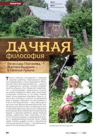 60 | Журнал «Глянец» | №5 (19) | 2013
РЕПОРТАЖ
Татьяна Сергеева, легендарный в недавнем
прошлом директор Череповецкого музей-
ного объединения, а ныне председатель Ремес-
ленной палаты Вологодской области, — одна из
тех удивительных женщин, которые обладают
талантом общения. Она объединяет людей вме-
сте и организовывает удивительные встречи,
на которых рождаются новые идеи, происходят
интересные знакомства и, что самое главное,
царит теплая, душевная атмосфера. Одна из та-
ких встреч состоялась в июле в ее загородном
доме в деревне Оденьево, что расположена в
4 км от села Ферапонтово — того самого места,
где писал свои фрески великий Дионисий. При-
мечательна эта встреча тем, что приехали в гости
к Сергеевой известные персоны: экс-губернатор
Вологодской области Вячеслав Позгалев, Виктор
Выдрин, в прошлом директор завода «Красная
звезда», заместитель мэра Череповца (в быт-
ность Позгалева мэром), и череповецкий меце-
нат и предприниматель Евгений Лунин. Кроме
самой хозяйки усадьбы гостей и журналистов
«Глянца» встречал ее супруг — заслуженный ху-
дожник России Владислав Сергеев.
Дачнаяфилософия
Вячеслава Позгалева,
Виктора Выдрина
и Евгения Лунина
Текст:
Елена Боронина
Фото:
Вячеслав Боронин
Хозяйка дачи Татьяна Сергеева
 