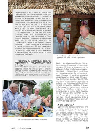 | 612013 | №5 (19) | Журнал «Глянец»
рали — все примерно так, как показа-
но в фильме Михалкова «Утомленные
солнцем». Никаких огородов никто не
разбивал. Сейчас для большинства рос-
сиян дача — это плантации, на которых
что-то выращивается. Эта привычка, ко-
торая осталась со времени лихолетья
конца прошлого века, когда большин-
ству российских граждан приходилось
выживать. Человеку давали шесть соток,
чтобы он мог прокормить себя, и семья
считала сантиметры на своем огороде,
чтобы посадить лук, картошку, петрушку
и морковку. И это была каторга, ни о ка-
ком отдыхе речи уже не было. Я думаю,
что для большинства жителей нынеш-
ней России дача — это по-прежнему
еще один способ прокормить себя, а
не возможность отдохнуть или заняться
каким-либо творчеством.
— А для вас лично?
— Для меня в большей степени это
зона отдыха, потому что мы картошку
и морковку не сажаем. Есть неболь-
шой огород, который занят цветами,
очень небольшой, сотка или пол-
торы. Правда, есть французская те-
плица, которой мы гордимся. В этой
теплице у жены поспевают такие
Деревенский дом Татьяны и Владислава
Сергеевых не просто загородная дача, куда
выезжает отдыхать вся семья, а творческая
мастерская художника. Цыпина гора — это
место, еще в прошлом веке облюбованное
писателями и художниками России. В лет-
ние месяцы, которые они проводили вда-
ли от столиц, здесь в своих дачных домах
жили и работали известный детский писа-
тель Юрий Коваль и выдающийся русский
поэт- переводчик с испанского Анатолий
Гелескул. Позже сюда съезжались вологод-
ские писатели. На даче Сергеевых за боль-
шим деревянным столом в саду собиралось
много творческих людей. Темы, которые
обсуждались, были совершенно разные,
начиная с судеб отечества и заканчивая
урожаем текущего лета. На этот раз журнал
«Глянец» предложил персонам рассказать о
своих загородных домах и дачах, за какими
впечатлениями они уезжают за город, поки-
дая уютные квартиры.
Виктор Выдрин и Вячеслав Позгалев в
деревенской доме Татьяны Сергеевой
— Поскольку мы собрались на даче, то и
первый вопрос — что для каждого из вас
значит дача?
Вячеслав Позгалев: Дача — понятие фило-
софское. В моем понимании дача — это ме-
сто, где человек может отдыхать так, как это
когда-то было у творческих работников. Они
уезжали на дачу, там гуляли, рыбачили, заго-
За большим столом в дружной компании
 