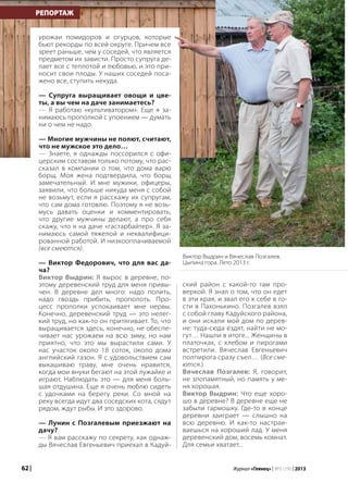 62 | Журнал «Глянец» | №5 (19) | 2013
РЕПОРТАЖ
урожаи помидоров и огурцов, которые
бьют рекорды по всей округе. Причем все
зреет раньше, чем у соседей, что является
предметом их зависти. Просто супруга де-
лает все с теплотой и любовью, и это при-
носит свои плоды. У наших соседей поса-
жено все, ступить некуда.
— Супруга выращивает овощи и цве-
ты, а вы чем на даче занимаетесь?
— Я работаю «культиватором». Еще я за-
нимаюсь прополкой с упоением — думать
ни о чем не надо.
— Многие мужчины не полют, считают,
что не мужское это дело…
— Знаете, я однажды поссорился с офи-
церским составом только потому, что рас-
сказал в компании о том, что дома варю
борщ. Моя жена подтвердила, что борщ
замечательный. И мне мужики, офицеры,
заявили, что больше никуда меня с собой
не возьмут, если я расскажу их супругам,
что сам дома готовлю. Поэтому я не возь-
мусь давать оценки и комментировать,
что другие мужчины делают, а про себя
скажу, что я на даче «гастарбайтер». Я за-
нимаюсь самой тяжелой и неквалифици-
рованной работой. И низкооплачиваемой
(все смеются).
— Виктор Федорович, что для вас да-
ча?
Виктор Выдрин: Я вырос в деревне, по-
этому деревенский труд для меня привы-
чен. В деревне дел много: надо полить,
надо гвоздь прибить, прополоть. Про-
цесс прополки успокаивает мне нервы.
Конечно, деревенский труд — это нелег-
кий труд, но как-то он притягивает. То, что
выращивается здесь, конечно, не обеспе-
чивает нас урожаем на всю зиму, но нам
приятно, что это мы вырастили сами. У
нас участок около 18 соток, около дома
английский газон. Я с удовольствием сам
выкашиваю траву, мне очень нравится,
когда мои внуки бегают на этой лужайке и
играют. Наблюдать это — для меня боль-
шая отдушина. Еще я очень люблю сидеть
с удочками на берегу реки. Со мной на
реку всегда идут два соседских кота, сядут
рядом, ждут рыбы. И это здорово.
— Лунин с Позгалевым приезжают на
дачу?
— Я вам расскажу по секрету, как однаж-
ды Вячеслав Евгеньевич приехал в Кадуй-
ский район с какой-то там про-
веркой. Я знал о том, что он едет
в эти края, и звал его к себе в го-
сти в Пахонькино. Позгалев взял
с собой главу Кадуйского района,
и они искали мой дом по дерев-
не: туда-сюда ездят, найти не мо-
гут… Нашли в итоге... Женщины в
платочках, с хлебом и пирогами
встретили. Вячеслав Евгеньевич
полпирога сразу съел… (Все сме-
ются.)
Вячеслав Позгалев: Я, говорит,
не злопамятный, но память у ме-
ня хорошая.
Виктор Выдрин: Что еще хоро-
шо в деревне? В деревне еще не
забыли гармошку. Где-то в конце
деревни заиграет — слышно на
всю деревню. И как-то настраи-
ваешься на хороший лад. У меня
деревенский дом, восемь комнат.
Для семьи хватает...
Виктор Выдрин и Вячеслав Позгалев.
Цыпина гора. Лето 2013 г.
 