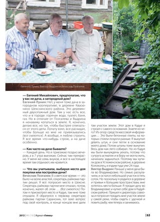 | 632013 | №5 (19) | Журнал «Глянец»
— Евгений Михайлович, предполагаю, что
у вас не дача, а загородный дом?
Евгений Лунин: Нет, у меня тоже дача в за-
городном кооперативе, в деревне Квасю-
нино Шекснинского района. Это деревян-
ный двухэтажный дом. Там у нас есть все,
что и в городе: горячая вода, туалет, баня,
газ. Но в отличие от Позгалева и Выдрина
я ненавижу копаться в земле. Я, конечно,
делаю все, но так, чтобы быстрее отвязать-
ся от этого дела. Лопату взял, все раскидал,
чтобы больше ко мне не привязывались
(все смеются). А вообще, я люблю строить.
Я все время что-нибудь строю, а на даче
особенно.
— Как часто на даче бываете?
— Каждый день. Но я приезжаю поздно вече-
ром, а в 7 утра выезжаю. Сейчас там прекрас-
но. У меня же семь внуков, и все в настоящее
время там отдыхают, им нравится.
— Что вы учитывали, выбирая место для
покупки или постройки дачи?
Вячеслав Позгалев: В советское время — это
было на волю властей, секретарь райкома пар-
тии решал. Я вот попросил место в Шексне.
Секретарь райкома партии мне отказал, потом,
конечно, жалел об этом … (Все смеются.) По-
том я присмотрел место в Кадуе, там мне тоже
отказали. Я обратился к первому секретарю
райкома партии Саранских, тот взял вопрос
под свой контроль, в конце концов мне дали
Евгений Лунин, Виктор Выдрин и Вячеслав Позгалев
там участок земли. Этот дом в Кадуе я
строил с самого основания. Знаете из че-
го? Из опор средств массовой информа-
ции… Это были бетонные плиты, на ко-
торых стояли лозунги разные. Я выкупил
девять штук, и они легли в основание
моего дома. Потом шпалы тоже выкупил.
Весь дом как лего собирал. Но из Кадуя
мы были вынуждены уехать, потому что
супруга астматик и в бору не могла жить,
начинала задыхаться. Поэтому мы купи-
ли дом в Устюженском районе, в деревне
Колоколец, и ездим туда уже 24 года.
Виктор Выдрин: Раньше у меня дача бы-
ла во Владимировке. Но семью раскула-
чили, и остался небольшой участок в пять
соток. Но поскольку я родился в деревне
и привык к большим пространствам, мне
хотелось места больше. Я продал дачу во
Владимировке и купил себе дом в Кадуй-
ском районе. Пришел к директору совхо-
за и попросил продать мне участок земли
у самой реки, чтобы сидеть с удочкой и
ловитьрыбу,чемтеперьизанимаюсь.
 