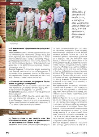 64 | Журнал «Глянец» | №5 (19) | 2013
— В каком стиле оформлены интерьеры ва-
ших дач?
Вячеслав Позгалев: У меня все удивительно про-
сто. Поскольку все начиналось 24 года назад, все
очень простое, зато все функционально и техно-
логично. Использован каждый сантиметр площа-
ди. Но все приспособлено и мне мило, потому что
все сделано своими руками. Например, лестницу
делал сам, и это дорого мне, и никакую итальян-
скую уже не хочется.
Виктор Выдрин: Интерьером дачи я занимаюсь
сам. Каждый год стараюсь что-нибудь сделать. В
прошлом году я занимался крыльцом. Мне само-
му понравилось. Сделал балясины, все как поло-
жено. Теперь осталось лишь покрасить.
— Евгений Михайлович, не уступите Позга-
леву и Выдрину в мастерстве?
Евгений Лунин: А я что осталось в рабочем каби-
нете и стало ненужным, то и отвожу на дачу. Это —
из одного кабинета, другое — из другого…
ВячеславПозгалев: А кабинет у него в Эрмитаже!
(Громкийсмех.)
Евгений Лунин: Мой Эрмитаж дома. Единствен-
ное, чем отличается моя дача, — у меня много
чучел. Полярная сова есть, чучело медведя, рыси,
голова сома. Никакого антиквариата на даче нет. А
у Позгалева я тоже, кстати, чучел видел.
— Дачная кухня — это особая тема. Что
обычно готовите на даче — жарите шашлы-
ки, заготавливаете грибы, ягоды?
Вячеслав Позгалев: Шашлыки делаем редко.
РЕПОРТАЖ
Дачная кухняДачная кухня
На даче готовим самую простую пищу
— картошку в мундире. Едим тушенку
из охотничьих трофеев — лося, кабана,
медведя, заранее запасая ее. Потом го-
товим макароны и картошку с тушенкой,
щи и борщ из нее. Это экономит наше
время, и уже не надо варить мясо и ко-
сти. Еще ловлю рыбу, бывает, что обеспе-
чиваю ею всех соседей. Сам тоже люблю
готовить. Иногда на решетках готовим
мясо, рыбу, но это не очень часто. Ягоды
сейчас не собираем, покупаем прямо в
деревне. Мой достаток позволяет мне
это делать. Раньше обязательно в каж-
дой семье на зиму надо было заготовить
по ведру клюквы, брусники, черники,
морошки — и только тогда считалось,
что семья готова к зиме.
Виктор Выдрин: Вот эти два товарища
— Позгалев и Лунин — они прекрасно
готовят все. Мы однажды с компанией
отдыхали, и поваром был Позгалев, кух-
ня была на нем, и всем нравилось, было
очень вкусно.
Евгений Лунин: Не знаю, кто у кого пе-
ренял, я у Позгалева или Позгалев у ме-
ня, но я делаю то же самое: заготовляю
тушенку из мяса лося, кабана и медведя
и закатываю ее в литровые банки. Для
этого я купил отдельный холодильник,
куда все складываю и храню, а потом
увожу на дачу. А так что готовим? Шаш-
лыки только тогда, когда приезжают го-
сти. А так — тоже все без изысков. Для
нас с внуком Захаром самая лучшая еда
— тушенка с макаронами.
Виктор Выдрин: Евгений Михайло-
вич иногда действительно звонит и
У околицы
«Мы
однажды с
компанией
отдыхали,
и поваром
был Позгалев,
кухня была на
нем, и всем
нравилось,
было очень
вкусно».
 
