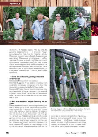 68 | Журнал «Глянец» | №5 (19) | 2013
снимает… Я говорю всем: «Что вы стоите,
давайте раздевайтесь — и в баню». Разде-
лись, пришли в парилку. Все перепачкались.
Позгалев говорит мне: «Давай, Выдрин, под-
дай пару!» Я бросил, а вся эта сажа… на По-
згалева. Он весь черный стал! (Все смеются).
А журналисты снимают нас! А я ему кричу:
«Хоть веником прикройся!» Недавно все эти
фотографии в Интернет выложили. Вот такая
была история. А что касается моей бани, то
в деревне у меня баня большая, мне очень
нравится.
— Есть ли на ваших дачах домашние
животные?
Вячеслав Позгалев: У нас собака.
Виктор Выдрин: У нас своих животных нет,
но рядом всегда два соседских кота. Они-то и
являются первыми потребителями рыбы.
Евгений Лунин: У меня дикое животное ста-
ло домашним. Белка устроилась под крышей
второго этажа дома, где-то там организовала
себе гнездо, грызет семечки, шелушит, валит
все оттуда.
— Кто из известных людей бывал у вас на
даче?
Вячеслав Позгалев: Самыми первыми гостя-
ми на моей даче были работники издатель-
ства «Премьер» — Роман Романенко с колле-
гами. Это, пожалуй, самые известные люди из
тех, кто заезжал к нам. Михалков у меня на да-
че не был. Мы пересекались с ним обычно в
других местах. У нас около Вологды несколь-
ко десятков охотничьих хозяйств и отличных
баз отдыха настолько высокого уровня, что
даже король Испании не погнушался трое
суток жить у нас в Кирилловском районе. На
РЕПОРТАЖ
Виктор Выдрин Евгений Лунин Вячеслав Позгалев Владислав Сергеев
моей даче особенно гостей не примешь.
Дом не очень большой, а все сказки про
мои хоромы — это блажь. Недавно суд до-
казал, что все опубликованное по этому
поводу неправда. Не верите — приезжай-
те в гости, и все увидите своими глазами.
Виктор Выдрин и Елена Обухова (ансамбль «Гостья»).
Без хорошего голоса и вечер — не вечер.
 