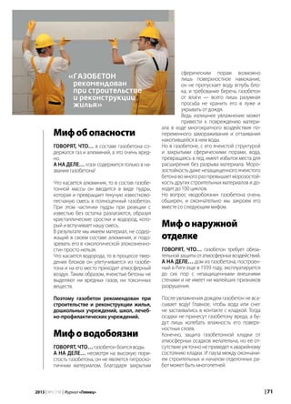 | 712013 | №5 (19) | Журнал «Глянец»
Мифобопасности
Говорят, что… в составе газобетона со-
держатся газ и алюминий, а это очень вред-
но.
А на деле… «газ» содержится только в на-
звании газобетона!
Что касается алюминия, то в состав газобе-
тонной массы он вводится в виде пудры,
которая и превращает текучую известково-
песчаную смесь в полноценный газобетон.
При этом частички пудры при реакции с
известью без остатка разлагаются, образуя
кристаллические сростки и водород, кото-
рый и вспучивает нашу смесь.
В результате мы имеем материал, не содер-
жащий в своем составе алюминия, и подо-
зревать его в «экологической злокозненно-
сти» просто нельзя.
Что касается водорода, то в процессе твер-
дения блоков он улетучивается из газобе-
тона и на его место приходит атмосферный
воздух. Таким образом, ячеистые бетоны не
выделяют ни вредных газов, ни токсичных
веществ.
Поэтому газобетон рекомендован при
строительстве и реконструкции жилья,
дошкольных учреждений, школ, лечеб-
но-профилактических учреждений.
Мифоводобоязни
Говорят, что… газобетон боится воды.
А на деле… несмотря на высокую пори-
стость газобетона, он не является гигроско-
пичным материалом. Благодаря закрытым
сферическим порам возможно
лишь поверхностное намокание,
он не пропускает воду вглубь бло-
ка, и требование беречь газобетон
от влаги — всего лишь разумная
просьба не хранить его в луже и
укрывать от дождя.
Ведь излишнее увлажнение может
привести к повреждению матери-
ала в ходе многократного воздействия по-
переменного замораживания и оттаивания
накопившейся в нем воды.
Но в газобетоне, с его ячеистой структурой
и закрытыми сферическими порами, вода,
превращаясь в лед, имеет избыток места для
расширения без разрыва материала. Моро-
зостойкость даже незащищенного ячеистого
бетона во много раз превышает морозостой-
кость других строительных материалов и до-
ходит до 100 циклов.
Но вопрос «водобоязни» газобетона очень
обширен, и окончательно мы закроем его
вместе со следующим мифом.
Мифонаружной
отделке
Говорят, что… газобетон требует обяза-
тельнойзащитыотатмосферныхвоздействий.
А на деле… дом из газобетона, построен-
ный в Риге еще в 1939 году, эксплуатируется
до сих пор с незащищенными внешними
стенами и не имеет ни малейших признаков
разрушения.
После увлажнения дождем газобетон не вса-
сывает воду! Главное, чтобы вода или снег
не застаивались в контакте с кладкой. Тогда
осадки не принесут газобетону вреда, а бу-
дут лишь колебать влажность его поверх-
ностных слоев.
Конечно, защита газобетонной кладки от
атмосферных осадков желательна, но ее от-
сутствие уж точно не приведет к аварийному
состоянию кладки. И пауза между окончани-
ем строительных и началом отделочных ра-
бот может быть многолетней.
«газобетон
рекомендован
при строительстве
и реконструкции
жилья»
 