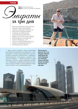 74 | Журнал «Глянец» | №5 (19) | 2013
Эмираты –
за три дня
ТУРИЗМ
— Здесь можно увидеть самые передовые
достижения строительного дизайна, — рас-
сказывает генеральный директор туристи-
ческой компании «Метрополь», президент
Череповецкой ассоциации туризма Кон-
стантин Озеров, — самые большие в мире
торговые центры, самые шикарные автоба-
ны и аквапарки, невероятной красоты фон-
таны, лучшие пляжи и самые дорогие лиму-
зины. От всего этого захватывает дух!
Раньше на берегу Персидского
залива люди только рыбу
ловили и собирали жемчуг. Но
когда была найдена нефть
и открылись блестящие
перспективы разбогатеть,
арабы поступили очень мудро,
вложив деньги в развитие.
Сейчас Эмираты — это
туристическая Мекка, где есть
все для незабываемого по
своей роскоши отдыха.
Легко расте-
ряться. Но с по-
мощью нашего
гида Констан-
тина Озерова
вы сможете
узнать об ОАЭ
самое интерес-
ное всего за
три дня.
Текст: Елена Платонова
Фото: из личного архива К.Озерова
 