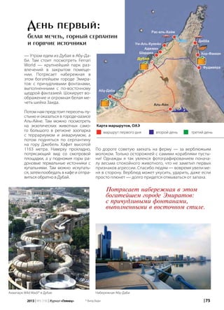 | 752013 | №5 (19) | Журнал «Глянец»
— Утром едем из Дубая в Абу-Да-
би. Там стоит посмотреть Ferrari
World — крупнейший парк раз-
влечений в закрытом помеще-
нии. Потрясает набережная в
этом богатейшем городе Эмира-
тов: с причудливыми фонтанами,
выполненными с по-восточному
щедрой фантазией. Шокирует во-
ображение и огромная белая ме-
четь шейха Заида.
Потом нам предстоит пересечь пу-
стыню и оказаться в городе-оазисе
Аль-Айне. Там можно посмотреть
на экзотических животных само-
го большого в регионе зоопарка
с террариумом и аквариумом, а
потом подняться по серпантину
на гору Джебель Хафит высотой
1163 метра. Наверху прохладно,
потрясающий вид со смотровой
площадки, а у подножия горы ра-
доновые термальные источники с
купальнями. Там можно искупать-
ся, затем пообедать в кафе и отпра-
виться обратно в Дубай.
По дороге советую заехать на ферму — за верблюжьим
молоком. Только осторожней с самими кораблями пусты-
ни! Однажды я так увлекся фотографированием понача-
лу весьма спокойного животного, что не заметил первых
признаков агрессии. Спасибо людям — вовремя увели ме-
ня в сторону. Верблюд может укусить, ударить, даже если
просто плюнет — долго придется отмываться от запаха.
День первый:
белая мечеть, горный серпантин
и горячие источники
маршрут первого дня
Карта маршрутов, ОАЭ
второй день третий день
Потрясает набережная в этом
богатейшем городе Эмиратов:
с причудливыми фонтанами,
выполненными в восточном стиле.
Аквапарк Wild Wadi* в Дубае Набережная Абу-Даби
* Вилд Вади
 