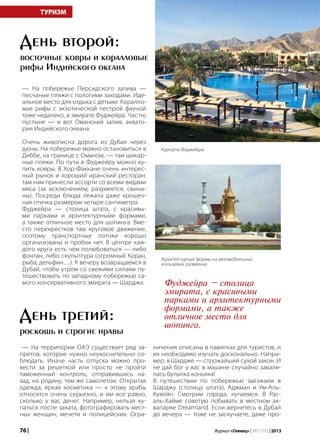 76 | Журнал «Глянец» | №5 (19) | 2013
— На побережье Персидского залива —
песчаные пляжи с пологими заходами. Иде-
альное место для отдыха с детьми. Коралло-
вые рифы с экзотической пестрой фауной
тоже недалеко, в эмирате Фуджейра. Час по
пустыне — и вот Оманский залив, аквато-
рия Индийского океана.
Очень живописна дорога из Дубая через
дюны. На побережье можно остановиться в
Диббе, на границе с Оманом, — там шикар-
ные пляжи. По пути в Фуджейру можно ку-
пить ковры. В Хор-Факкане очень интерес-
ный рынок и хороший иранский ресторан:
там нам принесли ассорти со всеми видами
мяса (за исключением, разумеется, свини-
ны). Посреди блюда лежала даже крошеч-
ная птичка размером четыре сантиметра.
Фуджейра — столица штата, с красивы-
ми парками и архитектурными формами,
а также отличное место для шопинга. Вме-
сто перекрестков там круговое движение,
поэтому транспортные потоки хорошо
организованы и пробок нет. В центре каж-
дого круга есть чем полюбоваться — либо
фонтан, либо скульптура (огромный Коран,
рыба, дельфин…). К вечеру возвращаемся в
Дубай, чтобы утром со свежими силами пу-
тешествовать по западному побережью са-
мого консервативного эмирата — Шарджа.
День второй:
восточные ковры и коралловые
рифы Индийского океана
— На территории ОАЭ существует ряд за-
претов, которые нужно неукоснительно со-
блюдать. Иначе часть отпуска можно про-
вести за решеткой или просто не пройти
таможенный контроль, отправившись на-
зад, на родину, тем же самолетом. Открытая
одежда, яркая косметика — к этому арабы
относятся очень серьезно, и им все равно,
сколько у вас денег. Например, нельзя ку-
паться после заката, фотографировать мест-
ных женщин, мечети и полицейских. Огра-
ТУРИЗМ
День третий:
роскошь и строгие нравы
ничения описаны в памятках для туристов, и
их необходимо изучать досконально. Напри-
мер, в Шардже — строжайший сухой закон. И
не дай бог у вас в машине случайно заваля-
лась бутылка коньяка!
В путешествии по побережью заезжаем в
Шарджу (столицу штата), Аджман и Ум-Аль-
Кувейн. Смотрим города, купаемся. В Рас-
аль-Хайме советую побывать в местном ак-
вапарке Dreamland. Если вернетесь в Дубай
до вечера — тоже не заскучаете, даже про-
Фуджейра – столица
эмирата, с красивыми
парками и архитектурными
формами, а также
отличное место для
шопинга.
Курорты Фуджейры
Архитектурные формы на автомобильных
кольцевых развязках
 