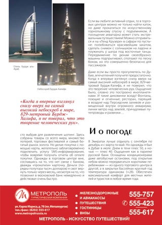 | 772013 | №5 (19) | Журнал «Глянец»
сто выбрав для развлечения шопинг. Здесь
собраны товары со всего мира, множество
лотерей, торговых фестивалей и самый бо-
гатый рынок золота. Но делая покупки с по-
мощью карты, желательно заблаговременно
подключить услугу SMS-информирования,
чтобы вовремя получать отчеты об оплате
покупки. Однажды в торговом центре мне,
сославшись на то, что нет связи с банком,
дважды «прокатили» карточку. Деньги (по-
рядка полутора тысяч долларов) я смог вер-
нуть только через месяц, несмотря на то, что
позвонил в московский банк немедленно и
действовал очень быстро.
Если вы любите активный отдых, то в торго-
вых центрах можно не только найти каток,
но даже прокатиться по искусственному
горнолыжному спуску с подъемником. А
посещение аквапарка может стать экстре-
мальным путешествием! Можно отправить-
ся и на «Ленд Крузере» в сафари по пусты-
не: полюбоваться красивейшим закатом,
сделать снимок с солнышком на ладони и
поужинать у шатра под восточные танцы.
Передвижение по дюнам своеобразно:
машины подпрыгивают, сползают по песку
боком, но это совершенно безопасно для
пассажиров.
Даже если вы просто прогуляетесь по Ду-
баю, впечатлений получите предостаточно.
Когда я впервые взглянул снизу вверх на
самый высокий небоскреб в мире, 829-ме-
тровый Бурдж-Халифа, я не поверил, что
это творение человеческих рук. Ощущение
было, словно это построено инопланетя-
нами. И такие диковинки всюду! Фонтаны,
поющие и огненные; ресторан, парящий
в воздухе над Персидским заливом и раз-
мещенный внутри огромного аквариума;
линии метро над землей, причудливые пу-
тепроводы и развязки…
«Когда я впервые взглянул
снизу вверх на самый
высокий небоскреб в мире,
829-метровый Бурдж-
Халифа, я не поверил, что это
творение человеческих рук».
В Эмиратах лучше отдыхать с сентября по
декабрь и с марта по май. Но однажды я был
в Дубае в июле. Днем в тени плюс 50, а но-
чью — плюс 40. Ощущения как в парилке
русской бани. Оснащены кондиционерами
даже автобусные остановки, под открытым
небом можно передвигаться короткими пе-
ребежками — из одного торгового центра в
другой, а в закрытых бассейнах круглый год
температура одинакова (+28). Обеспечен
максимальный комфорт для местных жите-
лей и туристов в любое время года.
И о погоде
Отель Бурдж аль-
Араб
Hебоскреб Бурдж-Халифа
 