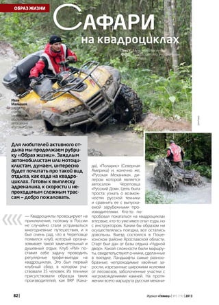 82 | Журнал «Глянец» | №5 (19) | 2013
ОБРАЗ ЖИЗНИ
— Квадроциклы провоцируют на
приключения, поэтому в России
не случайно стали устраиваться
многодневные путешествия, и я
был очень рад, что в Череповце
появился клуб, который органи-
зовывает такой замечательный и
душевный отдых. Клуб «РМ» по-
ставил себе задачу проводить
регулярные трофи-выезды на
квадроциклах. Это был первый
клубный сбор, в котором уча-
ствовали 35 человек. Из техники
присутствовали образцы таких
производителей, как BRP (Кана-
Текст: Александр Васильев
Фото: предоставлено участниками
пробега
Сафари
на квадроциклах
Для любителей активного от-
дыха мы продолжаем рубри-
ку «Образ жизни». Заядлым
автомобилистам или мотоци-
клистам, думаем, интересно
будет почитать про такой вид
отдыха, как езда на квадро-
циклах. Готовы к выплеску
адреналина, к скорости и не-
проходимым сложным трас-
сам — добро пожаловать.
да), «Поларис» (Северная
Америка) и, конечно же,
«Русская Механика», ди-
лером которой является
автосалон Череповца
«Русский Дом». Цель была
проста: узнать о возмож-
ностях русской техники
и сравнить ее с выпуска-
емой зарубежными про-
изводителями. Кто-то по-
пробовал покататься на квадроциклах
впервые, кто-то уже имел опыт езды, но
с инструктором. Каким бы образом ни
осуществлялась поездка, все остались
довольны. Выезд состоялся в Поше-
хонском районе Ярославской области.
Старт был дан от базы отдыха «Чудной
двор». Какой сложности были маршру-
ты, свидетельствуют снимки, сделанные
в поездке. Ландшафты самые разноо-
бразные: непроходимые хвойные за-
росли, изрезанные широкими колеями
от лесовозов, заболоченные участки с
нагромождениями камней. На протя-
жении всего маршрута русская механи-
««
Иван
Малышев,
директор
отдела
сервисного
обслуживания
автосалона
«Русский Дом»
реклама
 