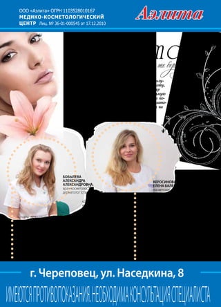 84 | Журнал «Глянец» | №5 (19) | 2013
ООО «Аэлита» ОГРН 1103528010167
МЕДИКО-КОСМЕТОЛОГИЧЕСКИЙ
ЦЕНТР Лиц. № 36-01-000545 от 17.12.2010
г. Череповец, ул. Наседкина, 8
ИМЕЮТСЯПРОТИВОПОКАЗАНИЯ.НЕОБХОДИМАКОНСУЛЬТАЦИЯСПЕЦИАЛИСТА
Особенной популярностью в нашем городе пользу-
ются салоны, которые дарят не только красоту,
но и здоровье. Медико-косметологический центр
«Аэлита» предлагает горожанам эту уникальную
возможность. В нашем центре клиент может по-
лучить консультацию профессиональных дермато-
логов и косметологов, имеющих сертификаты на
оказание всех видов предлагаемых услуг.
— Мы предлагаем нашим клиентам
качественные услуги эстетической
медицины: инъекции препаратов «Бо-
токс», «Диспорт», контурную пластику
«Рестилайн», «Ювидерм», биоревита-
лизацию, мезотерапию, лечение угре-
вой болезни, химические пилинги. Из
новинок — плазмолифтинг, постанов-
ку 3D-мезонитей. Наиболее востребо-
ванными услугами у пациентов явля-
ются инъекции препаратов «Ботокс» и
Бобылева
Александра
Александровна,
врач-косметолог,
дерматолог (стаж с 2007 г.)
«Диспорт», которые за очень
короткое время позволяют
избавиться от легких мими-
ческих морщин и выглядеть
на несколько лет моложе.
Плазмолифтинг помогает на
длительное время вернуть
коже упругость и свежесть, а
3D-мезонити создадут в ней
прочный «каркас», благодаря
чему происходит лифтинг ко-
жи, подчеркивается овал лица
и уменьшаются носогубные
складки. Ко всем методикам
есть противопоказания.
Керосинова
Елена ВАЛЕРЬЕВНА,
косметолог
(стаж работы с 1998 г.)
— В программах ухода за ли-
цом предпочитаю комбиниро-
вать аппаратную косметологию
— микродермабразию, крио-
лифт, микротоковую терапию,
RF-лифтинг — с химическими
пилингами и техниками руч-
ного массажа: классического и
марокканского, блефаролиф-
тинга и нижней трети лица. Что-
бы сделать наших клиентов еще
привлекательнее, выполняю
перманентный макияж, нара-
щивание и химическую завивку
ресниц.
 