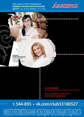 | 852013 | №5 (19) | Журнал «Глянец»
ООО «Аэлита» ОГРН 1103528010167
МЕДИКО-КОСМЕТОЛОГИЧЕСКИЙ
ЦЕНТР Лиц. № 36-01-000545 от 17.12.2010
т. 544-855 • vk.com/club33180527
ИМЕЮТСЯПРОТИВОПОКАЗАНИЯ.НЕОБХОДИМАКОНСУЛЬТАЦИЯСПЕЦИАЛИСТА
Оленичева Наталья ВЛАДИМИРОВНА,
косметолог (стаж работы с 2006 г.)
— Помимо RF-лифтинга, химических пилингов,
микродермабразии, ультразвуковой, мануальной и
комбинированной чисток лица, наш центр предлага-
ет безинъекционную мезотерапию — криолифт. Это
введение в проблемную зону активного препарата с
помощью холода (–18о
С).
Для тех, кто хочет не только получить видимый ре-
зультат, но и прийти в тонус после отпуска, мы пред-
лагаем следующие дополнительные виды услуг. В
их числе: классический массаж лица, хиромас-
саж, блефаролифт (снятие отечности и синя-
ков вокруг глаз), миофасциальный массаж и
спа-процедуры для тела (шоколадное обе-
ртывание, водоросли и цитрус, космецев-
тика Janssen). Дополнительно: окраска и
оформление бровей и ресниц, разные
виды пирсинга и депиляции.
— В центре «Аэлита»
мы предлагаем различные
виды маникюра: медицинский,
классический, европейский, аппарат-
ный, мужской, детский, дизайн ногтей, спа-
уход за руками и ногами. При наращивании
ногтей используется гелевая технология.
Педикюр в медицинском центре «Аэлита»
— это комплексный уход за ногами, который
включает в себя не только оформление, но и
профессиональную заботу об их здоровье.
Клиентам предлагается аппаратный педи-
кюр — он считается самым безопасным и
атравматичным. К тому же аппаратный педи-
кюр — комфортная процедура, которая по-
дарит вам множество приятных ощущений.
Профессиональный маникюр и педикюр в
сочетании с новым покрытием гель-лаком
(высыхает всего за две минуты) и держится
от двух недель. Такой вариант педикюра ста-
новится оптимальным решением для совре-
менной и деловой женщины.
Кашина
Юлия НИКОЛАЕВНА,
мастер маникюра
и педикюра
(стаж работы с 2008 г.)
Соколова Елена Аркадьевна,
врач-дерматолог высшей категории
Удалениесосудов,новообразований
кожи,криотерапия(лечение
жидкимазотом).
Центр «Аэлита» приглашает взрослых и детей на
профилактическую процедуру галооздоровления.
Это методика, при которой с помощью специаль-
ного оборудования воссоздается целебный микро-
климат природных соляных пещер.
В нашем центре к вашим услугам все виды массажа:
детский, общий оздоровительный, реабилитацион-
ный, антицеллюлитный, стоун-терапия (массаж те-
плыми камнями), массаж кожи головы.
5–6 октября
приглашаем всех горожан на день открытых дверей.
В честь дня рождения центра «Аэлита»
мы предлагаем вам бесплатные
консультации и скидки до 30 %.
(16+)
 