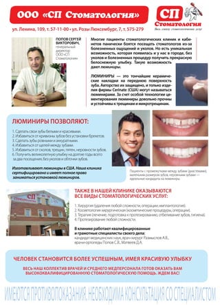 86 | Журнал «Глянец» | №5 (19) | 2013
имеютсяпротивопоказания.необходимаконсультациясоспециалистом
Люминиры позволяют:
1.Сделатьсвоизубыбелымиикрасивыми.
2.Избавитьсяоткривизнызубовбезустановкибрекетов.
3.Сделатьзубыровнымииаккуратными.
4.Избавитьсяотщелеймеждузубами.
5.Избавитьсяотсколов,трещин,пятен,неровностизубов.
6.Получитьвеликолепнуюулыбкунадолгиегодывсего
задвапосещения,безуколовиобточкизубов.
ИзготавливаютлюминирывСША.Нашаклиника
сертифицированаиимеетполноеправо
заниматьсяустановкойлюминиров.
ООО «СП Стоматология»
Многие пациенты стоматологических клиник и каби-
нетов панически боятся посещать стоматологов из-за
болезненных ощущений и уколов. Но есть уникальная
возможность, которая появилась и у нас в городе, без
уколов и болезненных процедур получить прекрасную
белоснежную улыбку. Такую возможность
дают люминиры.
Люминиры — это тончайшие керамиче-
ские накладки на переднюю поверхность
зуба. Авторство их защищено, и только изде-
лия фирмы Cerinate (США) могут называться
люминирами. За счет особой технологии це-
ментирования люминиры довольно прочны
иустойчивыктрещинамимикротрещинам.
Человек становится более успешным, имея красивую улыбку
Весь наш коллектив врачей и среднего медперсонала готов оказать Вам
высококвалифицированную стоматологическую помощь. Ждем Вас!
Также в нашей клинике оказываются
все виды стоматологических услуг:
1.Хирургия(удалениялюбойсложности,операции,имплантология).
2.Косметологияхирургическая(косметическиепроцедуры,операции).
3.Терапия(лечение,подготовкакпротезированию,отбеливаниезубов,гигиена).
4.Протезированиелюбойсложности.
В клинике работают квалифицированные
и грамотные специалисты своего дела:
кандидат медицинских наук, врач-хирург Размыслов А.В.,
врачи-ортопеды Попов С.В., Матвеев Д.А.
ул. Ленина, 109, т. 57-11-00 • ул. Розы Люксембург, 7, т. 575-279
Пациенты с промежутками между зубами (диастемами),
маленьким размером зубов, неровными зубами —
идеальные кандидаты на люминиры.
СП
Стоматология
Весь спектр стоматологических услуг
Попов Сергей
Викторович,
генеральный
директор
ООО «СП
Стоматология»
 