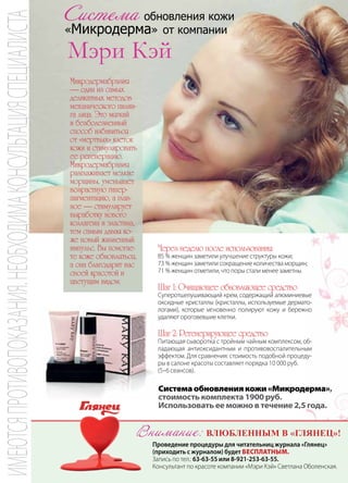 | 872013 | №5 (19) | Журнал «Глянец»
Система обновления кожи
«Микродерма» от компании
Микродермабразия
— один из самых
деликатных методов
механического пилин-
га лица. Это мягкий
и безболезненный
способ избавиться
от «мертвых» клеток
кожи и стимулировать
ее регенерацию.
Микродермабразия
разглаживает мелкие
морщины, уменьшает
возрастную гипер-
пигментацию, а глав-
ное — стимулирует
выработку нового
коллагена и эластина,
тем самым давая ко-
же новый жизненный
импульс. Вы помогае-
те коже обновляться,
а она благодарит вас
своей красотой и
цветущим видом.
Проведение процедуры для читательниц журнала «Глянец»
(приходить с журналом) будет бесплатным.
Запись по тел.: 63-63-55 или 8-921-253-63-55.
Консультант по красоте компании «Мэри Кэй» Светлана Оболенская.
Системаобновлениякожи«Микродерма»,
стоимость комплекта 1900 руб.
Использовать ее можно в течение 2,5 года.
Через неделю после использования:
85 % женщин заметили улучшение структуры кожи;
73 % женщин заметили сокращение количества морщин;
71 % женщин отметили, что поры стали менее заметны.
Шаг 1: Очищающее обновляющее средство
Cуперотшелушивающий крем, содержащий алюминиевые
оксидные кристаллы (кристаллы, используемые дермато-
логами), которые мгновенно полируют кожу и бережно
удаляют ороговевшие клетки.
Шаг 2: Регенерирующее средство
Питающая сыворотка с тройным чайным комплексом, об-
ладающая антиоксидантным и противовоспалительным
эффектом. Для сравнения: стоимость подобной процеду-
ры в салоне красоты составляет порядка 10 000 руб.
(5–6 сеансов).
Внимание: влюбленным в «Глянец»!
ИМЕЮТСЯПРОТИВОПОКАЗАНИЯ.НЕОБХОДИМАКОНСУЛЬТАЦИЯСПЕЦИАЛИСТА
 