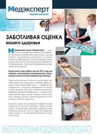 88 | Журнал «Глянец» | №5 (19) | 2013
Медэкспертмедицинский центр
Заботливая оценка
вашего здоровья
Медицинский центр «Медэксперт» — част-
ное многопрофильное учреждение Черепов-
ца. Основным направлением деятельности центра
является осуществление диагностики и лечения
различных заболеваний на основе передовых меди-
цинских технологий с использованием современно-
го оборудования, отвечающего требованиям между-
народных стандартов.
Центр начал свою работу весной 2012 года как
клиника, оказывающая своевременную, опера-
тивную и качественную медицинскую помощь.
Прием, консультации и лечение в центре ведут ква-
лифицированные специалисты. Главные задачи, ко-
торые ставит перед собой центр, — профилактика
и выявление у пациентов заболеваний на ранних
стадиях; решение этих задач становится возможным
благодаря высокой квалификации и профессиона-
лизму врачей. Здесь всегда к вашим услугам тера-
певт, невролог, онколог, ортопед-травматолог, ней-
рохирург, психолог и диетолог.
В центре созданы все условия для комфорта и уюта
пациентов, в том числе действует гибкая система
скидок: пенсионерам, инвалидам, медработникам,
ветеранам, детям до 10 лет и студентам предостав-
ляется скидка 10 %, распространяющаяся на весь
спектр услуг.
ИМЕЮТСЯПРОТИВОПОКАЗАНИЯ.НЕОБХОДИМАКОНСУЛЬТАЦИЯСПЕЦИАЛИСТА
 