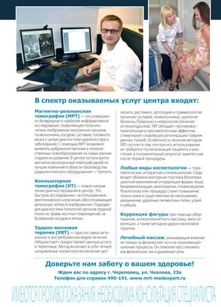 | 892013 | №5 (19) | Журнал «Глянец»
Магнитно-резонансная
томография (МРТ) — это совершен-
но безвредное и наиболее информативное
исследование, позволяющее получить
четкое изображение внутренних органов,
позвоночника, сосудов, суставов, головного
мозга с целью диагностики широкого круга
заболеваний. С помощью МРТ возможно
выявлять доброкачественные и злокаче-
ственные новообразования на самых ранних
стадиях их развития. В центре используется
магнитно-резонансный томограф одной из
лучших компаний в области производства
радиологического оборудования — Siemens.
Компьютерная
томография (КТ) — новое направ-
ление диагностирования в центре. Это
быстрое исследование с использованием
рентгеновского излучения, обеспечивающее
детальную четкость изображения. Подходит
для диагностики патологий органов грудной
полости, травм, костных повреждений, за-
болеваний сосудов и легких.
Ударно-волновая
терапия (УВТ) — одно из самых акту-
альных и востребованных видов лечения.
«Медэксперт» предоставляет данную услугу
в Череповце. Метод включает в себя четыре
направления: косметология (лечение цел-
ИМЕЮТСЯПРОТИВОПОКАЗАНИЯ.НЕОБХОДИМАКОНСУЛЬТАЦИЯСПЕЦИАЛИСТА
В спектр оказываемых услуг центра входят:
люлита, растяжек), ортопедия и травматология
(лечение суставов, позвоночника), урология
(болезнь Пейрони) и неврология (лечение
остеохондрозов). УВТ обладает противовос-
палительным и противоотечным эффектом,
стимулирует скорейшую регенерацию повреж-
денных тканей. Особенность лечения методом
УВТ состоит в том, что при его использовании
не требуется госпитализация пациента и ане-
стезия, а положительный результат заметен уже
после первой процедуры.
Любые виды косметологии — тера-
певтическая, аппаратная и инъекционная. Сюда
входят объемно-контурная пластика (безопера-
ционное омоложение и коррекция формы лица),
биоревитализация, мезотерапия, плазмотерапия.
Результатом этих процедур станет повышение
тонуса кожи и существенное ее омоложение,
увлажнение, удаление пигментных пятен, угрей
и рубцов.
Коррекция фигуры при помощи обер-
тывания, антицеллюлитного массажа, миости-
муляции, а также методом ударно-волновой
терапии.
Лечебный массаж, оказывающий влияние
не только на физические, но и на психоэмоцио-
нальные процессы. Он помогает восстановить
как физические, так и душевные силы.
Доверьте нам заботу о вашем здоровье!
Ждем вас по адресу г. Череповец, ул. Чкалова, 23а
Телефон для справок 490-191. www.mrt-medexpert.ru
 