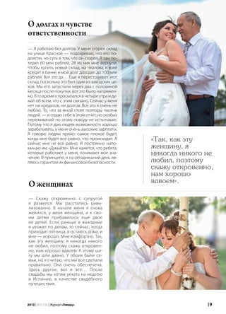 | 92013 | №5 (19) | Журнал «Глянец»
О долгах и чувстве
ответственности
«Так, как эту
женщину, я
никогда никого не
любил, поэтому
скажу откровенно,
нам хорошо
вдвоем».
О женщинах
— Скажу откровенно: с супругой
я развелся. Мы расстались циви-
лизованно. В начале июня я снова
женился, у меня женщина, и к сво-
им детям прибавилось еще двое
ее детей. Если раньше в выходные
я уезжал по делам, то сейчас, когда
приходит пятница, я остаюсь дома, и
мне — хорошо. Мне комфортно. Так,
как эту женщину, я никогда никого
не любил, поэтому скажу откровен-
но, нам хорошо вдвоем. К этому ша-
гу мы шли давно. У обоих были се-
мьи, но я считаю, что мы все сделали
правильно. Она очень обеспечена.
Здесь другое, вот и все… После
свадьбы мы хотим уехать на неделю
в Испанию, в качестве свадебного
путешествия.
— Я работаю без долгов. У меня сгорел склад
на улице Красной — подозреваю, что его по-
дожгли, но суть в том, что он сгорел. Я там по-
терял 60 млн рублей, 28 из них мне вернули.
Чтобы купить новый склад, на Чкалова, я взял
кредит в банке, и мой долг доходил до 100 млн
рублей. Вот это да… Еще я перестраивал этот
склад, поскольку это был один из заводских це-
хов. Мы его запустили через два с половиной
месяца после покупки, вот это было напряжен-
но. В то время я просыпался в четыре утра и ду-
мал об всем, что с этим связано. Сейчас у меня
нет ни кредитов, ни долгов. Все это я очень не
люблю. То, что за мной стоят полторы тысячи
людей, — я отдаю себе в этом отчет, но особых
переживаний по этому поводу не испытываю.
Потому что я даю людям возможность хорошо
зарабатывать, у меня очень высокие зарплаты.
Я говорю людям прямо: самое плохое будет,
когда мне будет все равно, что происходит. А
сейчас мне не все равно. И постоянно напо-
минаю им: «Думайте». Мне кажется, что ребята,
которые работают у меня, понимают мое зна-
чение. В принципе, я на сегодняшний день яв-
ляюсь гарантом их финансовой безопасности.
 
