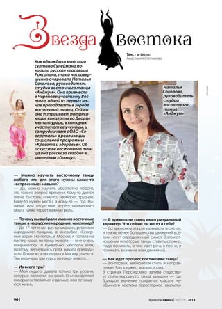 90 | Журнал «Глянец» | №5 (19) | 2013
— Можно научить восточному танцу
любого или для этого нужны какие-то
«встроенные» навыки?
— Да, можно научить абсолютно любого,
это только вопрос времени. Кому-то дается
легче, быстрее, кому-то, наоборот, труднее.
Кому-то нужен месяц, а кому-то — год. На-
личие или отсутствие хореографического
опыта также играет важную роль.
—Почемувывыбралиименновосточные
танцы, а не русские народные, например?
— До 17 лет я как раз занималась русскими
народными танцами, в ансамбле «Север-
ные зори». Но потом, в Москве, я попала на
мастер-класс по танцу живота — мне очень
понравилось. Я буквально заболела этим,
поэтому, вернувшись сюда, начала препода-
вать. Позже я снова ездила в Москву, учиться.
Там окончила три курса по танцу живота…
— Их всего три?
— Мой педагог давала только три уровня,
которые являются основой. Они позволяют
совершенствоваться и дальше, всю оставшу-
юся жизнь.
Звезда востокаКак однажды османского
султана Сулеймана по-
корила русская красавица
Роксолана, так и нас совер-
шенно очаровала Наталья
Соколова, руководитель
студии восточного танца
«Анджум». Она привнесла
в Череповец частичку Вос-
тока, одной из первых на-
чав преподавать в городе
восточный танец. Сейчас
она устраивает потряса-
ющие концерты во Дворце
металлургов, в которых
участвуют ее ученицы, и
сотрудничает с ОАО «Се-
версталь» в реализации
социальной программы
«Красота и здоровье». Об
искусстве восточного тан-
ца она рассказа сегодня в
интервью «Глянцу».
— В древности танец имел ритуальный
характер. Что сейчас он несет в себе?
— Со временем эта ритуальность теряется,
и тем не менее большинство движений все-
таки несут определенный смысл. В этом от-
ношении некоторые танцы ставить сложно.
Надо понимать, о чем идет речь в песне, и
понимать значение всех движений.
— Как идет процесс постановки танца?
— Во-первых, выбирается стиль и направ-
ление. Здесь нужно знать историю.
В странах Персидского залива существу-
ет стиль народного танца халиджи — где
большое значение придается красоте не-
обычного костюма (просторное закрытое
Текст и фото:
Анастасия Степанова
Наталья
Соколова,
руководитель
студии
восточного
танца
«Анджум»
реклама
 