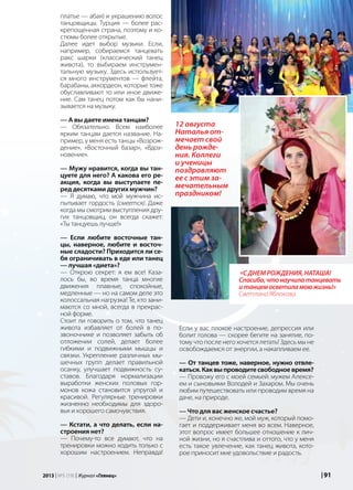 | 912013 | №5 (19) | Журнал «Глянец»
платье — абая) и украшению волос
танцовщицы. Турция — более рас-
крепощенная страна, поэтому и ко-
стюмы более открытые.
Далее идет выбор музыки. Если,
например, собираемся танцевать
ракс шарки (классический танец
живота), то выбираем инструмен-
тальную музыку. Здесь использует-
ся много инструментов — флейта,
барабаны, аккордеон, которые тоже
обуславливают то или иное движе-
ние. Сам танец потом как бы нани-
зывается на музыку.
— А вы даете имена танцам?
— Обязательно. Всем наиболее
ярким танцам дается название. На-
пример, у меня есть танцы «Возрож-
дение», «Восточный базар», «Вдох-
новение».
— Мужу нравится, когда вы тан-
цуете для него? А какова его ре-
акция, когда вы выступаете пе-
ред десятками других мужчин?
— Я думаю, что мой мужчина ис-
пытывает гордость (смеется). Даже
когда мы смотрим выступления дру-
гих танцовщиц, он всегда скажет:
«Ты танцуешь лучше!»
— Если любите восточные тан-
цы, наверное, любите и восточ-
ные сладости? Приходится ли се-
бя ограничивать в еде или танец
— лучшая «диета»?
— Открою секрет: я ем все! Каза-
лось бы, во время танца многие
движения плавные, спокойные,
медленные — но на самом деле это
колоссальная нагрузка! Те, кто зани-
маются со мной, всегда в прекрас-
ной форме.
Стоит ли говорить о том, что танец
живота избавляет от болей в по-
звоночнике и позволяет забыть об
отложении солей, делает более
гибкими и подвижными мышцы и
связки. Укрепление различных мы-
шечных групп делает правильной
осанку, улучшает подвижность су-
ставов. Благодаря нормализации
выработки женских половых гор-
монов кожа становится упругой и
красивой. Регулярные тренировки
жизненно необходимы для здоро-
вья и хорошего самочувствия.
— Кстати, а что делать, если на-
строения нет?
— Почему-то все думают, что на
тренировки можно ходить только с
хорошим настроением. Неправда!
Если у вас плохое настроение, депрессия или
болит голова — скорее бегите на занятие, по-
тому что после него хочется летать! Здесь мы не
освобождаемся от энергии, а накапливаем ее.
— От танцев тоже, наверное, нужно отвле-
каться. Как вы проводите свободное время?
— Провожу его с моей семьей: мужем Алексе-
ем и сыновьями Володей и Захаром. Мы очень
любим путешествовать или проводим время на
даче, на природе.
— Что для вас женское счастье?
— Дети и, конечно же, мой муж, который помо-
гает и поддерживает меня во всем. Наверное,
этот вопрос имеет большее отношение к лич-
ной жизни, но я счастлива и оттого, что у меня
есть такое увлечение, как танец живота, кото-
рое приносит мне удовольствие и радость.
«Сднемрождения,Наташа!
Спасибо,чтонаучилатанцевать
итанцемосветиламоюжизнь!»
Светлана Яблокова
12 августа
Наталья от-
мечает свой
день рожде-
ния. Коллеги
и ученицы
поздравляют
ее с этим за-
мечательным
праздником!
 