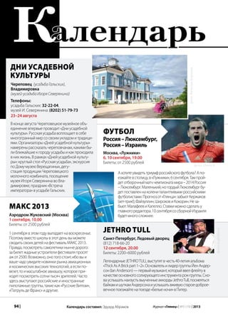 94 | Журнал «Глянец» | №5 (19) | 2013
Дни усадебной
культуры
Календарь составил: Эдуард Абрамов
МАКС 2013
Аэродром Жуковский (Москва)
1 сентября, 10.00
Билеты: от 2500 рублей
Череповец (усадьба Гальских),
Владимировка
(музей-усадьба Игоря Северянина)
Телефоны:
усадьба Гальских: 32-22-04,
музей И. Северянина: (8202) 51-79-73
23–24 августа
ВконцеавгустаЧереповецкоемузейноеобъ-
единениевпервыепроводит«Дниусадебной
культуры».Русскаяусадьбавоплощаетвсебе
многогранныймирсосвоимукладомитрадици-
ями.Организаторы«Днейусадебнойкультуры»
намеренырассказатьчереповчанам,какимибы-
лиближайшиекгородуусадьбыикакпроходила
внихжизнь.Врамках«Днейусадебнойкульту-
ры»:круглыйстол«Русскаяусадьба»,экскурсия
поДому-музеюВерещагиных,дегу-
стацияпродукцииЧереповецкого
молочногокомбината,посещение
музеяИгоряСеверянинавоВла-
димировке,праздник«Встреча
императора»вусадьбеГальских.
1сентябрявэтомгодувыпадаетнавоскресенье.
Поэтомувместошколывэтотденьвыможете
сводитьсвоихдетейнафестивальМАКС2013.
Правда,посмотретьсамолетикинынчедорого:
забилетжадныеустроителифестиваляпросят
ажот2500.Возможно,онотогостоит,ибовыи
вашечадоувидитеновинкирынкаавиационных
икосмическихвысокихтехнологий,аеслипо-
везет,тоимасштабноеавиашоу,котороепри-
ходятпосмотретьсотнитысячзрителей.Часто
здесьвыступаютроссийскиеииностранные
пилотажныегруппы,такиекак«РусскиеВитязи»,
«ПатрульдеФранс»идругие.
фото:ВячеславБоронин
Футбол
Россия–Люксембург,
Россия–Израиль
Москва, «Лужники»
6, 10 сентября, 19.00
Билеты: от 2500 рублей
Ахотитеувидетьтриумфроссийскогофутбола?Апо-
езжайтевстолицу,в«Лужники»,6сентября.Тампрой-
детотборочныйматччемпионатамира–2014Россия
–Люксембург.Маленький,ногордыйЛюксембургбу-
детпоставленнаколениталантливымироссийскими
футболистами.Прогнозот«Глянца»:забьютКержаков
(хет-трик!),Файзуллин,ШироковиКокорин.Неза-
бьют:МалафеевиКапелло.Ставкиможносделатьу
главногоредактора.10сентябрясосборнойИзраиля
будетмногосложнее.
JETHRO TULL
Санкт-Петербург, Ледовый дворец
(812) 718-66-20
12 сентября, 20.00
Билеты: 2200–6000 рублей
ЛегендарныеJETHROTULLвыступятвчесть40-летияальбома
«ThickAsABrickpart1–2».ОсновательилидергруппыЙенАндер-
сон(IanAnderson)—первыймузыкант,которыйввелфлейтув
качествеосновногосолирующегоинструментарок-группы.Сно-
вауслышатьнаизустьвыученныеаккордыJethroTull,посмеяться
байкамишуткамАндерсонаиуслышатьвживуюстарое-доброе-
вечноепоезжайтенапоезде«Белыеночи»вПитер.
фото: 15min.lt
фото:st.gdefon.ru
алендарьК
 