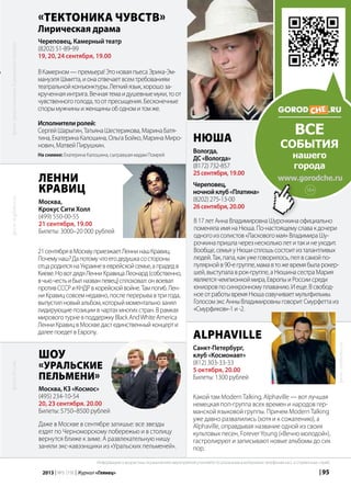 | 952013 | №5 (19) | Журнал «Глянец»
В17летАннаВладимировнаШурочкинаофициально
поменялаимянаНюша.По-настоящемуславакдочери
одногоизсолистов«Ласковогомая»ВладимираШу-
рочкинапришлачерезнескольколетитакинеуходит.
Вообще,семьяуНюшисплошьсостоитизталантливых
людей.Так,папа,какужеговорилось,пелвсамойпо-
пулярнойв90-егруппе,мамавтожевремябыларокер-
шей,выступалаврок-группе,аНюшинасестраМария
являетсячемпионкоймира,ЕвропыиРоссиисреди
юниоровпосинхронномуплаванию.Иеще.Всвобод-
ноеотработывремяНюшаозвучиваетмультфильмы.
ГолосомэксАнныВладимировныговоритСмурфеттаиз
«Смурфиков»-1и-2.
«Тектоника чувств»
Лирическая драма
Череповец, Камерный театр
(8202) 51-89-99
19, 20, 24 сентября, 19.00
ВКамерном—премьера!ЭтоноваяпьесаЭрика-Эм-
мануэляШмитта,ионаотвечаетвсемтребованиям
театральнойконъюнктуры.Легкийязык,хорошоза-
крученнаяинтрига.Вечнаятемаидушевныемуки,тоот
чувственногоголода,тоотпресыщения.Бесконечные
спорымужчиныиженщиныободномитомже.
Исполнителиролей:
СергейШарыгин,ТатьянаШестерикова,МаринаБатя-
тина,ЕкатеринаКалошина,ОльгаБойко,МаринаМиро-
нович,МатвейПирушкин.
На снимке: Екатерина Калошина, сыгравшая мадам Помрей
Нюша
Вологда,
ДС«Вологда»
(8172)732-857
25сентября,19.00
Череповец,
ночнойклуб«Платина»
(8202)275-13-00
26сентября,20.00
Alphaville
Санкт-Петербург,
клуб «Космонавт»
(812) 303-33-33
5 октября, 20.00
Билеты: 1300 рублей
Какой там ModernTalking, Alphaville — вот лучшая
немецкая поп-группа всех времен и народов гер-
манской языковой группы. Причем ModernTalking
уже давно развалились (хотя и к сожалению), а
Alphaville, оправдывая название одной из своих
культовых песен, ForeverYoung («Вечно молодой»),
гастролируют и записывают новые альбомы до сих
пор.
Ленни
Кравиц
Москва,
Крокус Сити Холл
(499) 550-00-55
21 сентября, 19.00
Билеты: 3000–20 000 рублей
21сентябрявМосквуприезжаетЛеннинашКравиц.
Почемунаш?Дапотомучтоегодедушкасостороны
отцародилсянаУкраиневеврейскойсемье,апрадедв
Киеве.НовотдядяЛенниКравицаЛеонард(собственно,
вчьючестьибылназванпевец)сплоховал:онвоевал
противСССРиКНДРвкорейскойвойне.Тампогиб.Лен-
ниКравицсовсемнедавно,послеперерывавтригода,
выпустилновыйальбом,которыймоментальнозанял
лидирующиепозициивчартахмногихстран.Врамках
мировоготурневподдержкуBlackAndWhiteAmerica
ЛенниКравицвМоскведастединственныйконцерти
далеепоедетвЕвропу.
Шоу
«Уральские
пельмени»
Москва, КЗ «Космос»
(495) 234-10-54
20, 23 сентября. 20.00
Билеты: 5750–8500 рублей
Даже в Москве в сентябре затишье: все звезды
ездят по Черноморскому побережью и в столицу
вернутся ближе к зиме. А развлекательную нишу
заняли экс-кавээнщики из «Уральских пельменей».
фото:synthema.ru
фото:st.gdefon.ru
ВСЕ
события
нашего
города
www.gorodche.ru
фото:vk.com
Информацию о возрастных ограничениях мероприятий уточняйте по указанным в материалах телефонам касс и справочных служб.
фото:предоставленоКамернымтеатром
16+
 