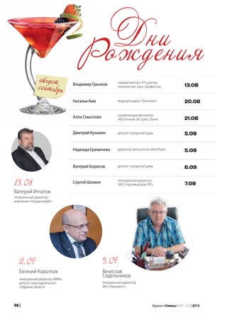 96 | Журнал «Глянец» | №5 (19) | 2013
август
сентябрь
Владимир Грызлов
Наталья Ким
Алла Смыслова
Дмитрий Кузьмин
Надежда Еремичева
Валерий Борисов
Сергей Шкакин
первый ректор ЧГУ, доктор
технических наук, профессор
ведущая радио «Трансмит»
управляющая филиалом
«Восточный Экспресс банк»
депутат городской думы
директор автосалона «АвтоРеал»
депутат городской думы
генеральный директор
ЗАО «Торговый дом ТАТ»
13.08
20.08
21.08
5.09
5.09
6.09
7.09
Дни
Рождения
Евгений Коротков
генеральныйдиректор«ФМК»,
депутатЗаконодательного
собранияобласти
2.09 5.09
Вячеслав
Седельников
генеральный директор
ЗАО «Аминвест»
Валерий Игнатов
генеральный директор
компании «Нординкрафт»
13.08
 