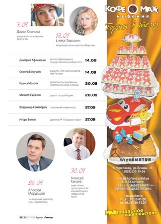 | 972013 | №5 (19) | Журнал «Глянец»
Дмитрий Афанасьев
Сергей Ермушев
Ирина Мохова
Михаил Суханов
Владимир Сентябрев
Игорь Белов
ректор Череповецкого
государственного университета
владелец сети салонов цветов
«Все пучком»
руководитель танцевально-
спортивного клуба «Бомонд»
депутатгородскойдумы
спортивный комментатор
директор РА «Городской экран»
14.09
14.09
20.09
20.09
27.09
27.09
Елена Павлович
владелица салона красоты «Марсель»
12.09Дарья Хлынова
владелица салона кухонь
Dolche Vita
7.09
Алексей
Мордашов
генеральный директор
ОАО «Северсталь»
26.09
Алексей
Канаев
заместитель
председателя За-
конодательного
собрания об-
ласти
30.09
ИПКомароваВ.П.ОГРН:308352825400036ИНН:352812339129
 