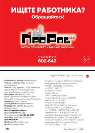 98 | Журнал «Глянец» | №5 (19) | 2013
Журнал «Глянец. Люди. События. Город»
Учредитель и издатель ООО «Реклама-Сервис»
Адрес редакции, учредителя, издателя:
162603, г. Череповец, ул. Гоголя, 43,
тел. (8202) 24-42-29
Все права защищены
Тираж: 5 000 экз.
Цена в розницу свободная
Номер подписан в печать 13.08.2013 г.
Выход в свет 21.08.2013 г.
Отпечатано в типографии
ООО «MTK PRESS» 603074, г. Ярославль,
ул. Промышленная, д. 1, строение 5,
тел.: (4852) 58-44-01/02/03/04, 58-14-03/04
Свидетельство о регистрации средства
массовой информации выдано Управлением
Федеральной службы по надзору в сфере
связи, информационных технологий и массовых
коммуникаций по Вологодской области
ПИ ТУ 35-050 от 10.11.10 г.
Генеральныйдиректор: Валерий Бурцев
Главный редактор: Боронина Елена
Александровна
Авторы: Елена Боронина, Сергей Виноградов,
Эдуард Абрамов, Анастасия Степанова,
Александр Васильев, Елена Платонова
Фотографы:АнастасияКапустина,
СергейСавельев,ВячеславБоронин,Павел
Кулешов,ЮлияРомашина,ДмитрийАлександров
Корректор: Елена Сивцова
Дизайн, верстка: Сергей Пименков
Руководитель рекламной службы:
Ирина Цаплина,
тел.(8202)24-42-29,8-921-250-12-12
Редактор отдела моды:
Мария Кузнецова, тел. 8-964-666-93-37
Менеджер: Александр Васильев
тел. 8-963-357-32-99
Наобложке: Мария Кузнецова
(фото: Юлия Ромашина)
16+
16+
 