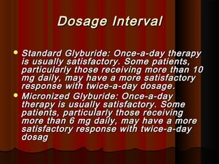 Dosage IntervalDosage Interval
 Standard Glyburide: Once-a-day therapyStandard Glyburide: Once-a-day therapy
is usually satisfactory. Some patients,is usually satisfactory. Some patients,
particularly those receiving more than 10particularly those receiving more than 10
mg daily, may have a more satisfactorymg daily, may have a more satisfactory
response with twice-a-day dosageresponse with twice-a-day dosage ..
 Micronized Glyburide: Once-a-dayMicronized Glyburide: Once-a-day
therapy is usually satisfactory. Sometherapy is usually satisfactory. Some
patients, particularly those receivingpatients, particularly those receiving
more than 6 mg daily, may have a moremore than 6 mg daily, may have a more
satisfactory response with twice-a-daysatisfactory response with twice-a-day
dosagdosag
 