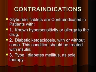 CONTRAINDICATIONSCONTRAINDICATIONS
Glyburide Tablets are Contraindicated inGlyburide Tablets are Contraindicated in
Patients with:Patients with:
1.1. Known hypersensitivity or allergy to theKnown hypersensitivity or allergy to the
drug.drug.
2.2. Diabetic ketoacidosis, with or withoutDiabetic ketoacidosis, with or without
coma. This condition should be treatedcoma. This condition should be treated
with insulin.with insulin.
3.3. Type I diabetes mellitus, as soleType I diabetes mellitus, as sole
therapy.therapy.
 