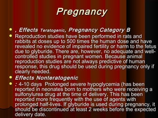 PregnancyPregnancy
 , Effects, Effects TeratogenicTeratogenic , Pregnancy Category B, Pregnancy Category B
 Reproduction studies have been performed in rats andReproduction studies have been performed in rats and
rabbits at doses up to 500 times the human dose and haverabbits at doses up to 500 times the human dose and have
revealed no evidence of impaired fertility or harm to the fetusrevealed no evidence of impaired fertility or harm to the fetus
due to glyburide. There are, however, no adequate and well-due to glyburide. There are, however, no adequate and well-
controlled studies in pregnant women. Because animalcontrolled studies in pregnant women. Because animal
reproduction studies are not always predictive of humanreproduction studies are not always predictive of human
response, this drug should be used during pregnancy only ifresponse, this drug should be used during pregnancy only if
clearly needed.clearly needed.
 EffectsEffects NonteratogenicNonteratogenic
 :: 4-10 days  Prolonged severe hypoglycemia (has been4-10 days  Prolonged severe hypoglycemia (has been
reported in neonates born to mothers who were receiving areported in neonates born to mothers who were receiving a
sulfonylurea drug at the time of delivery. This has beensulfonylurea drug at the time of delivery. This has been
reported more frequently with the use of agents withreported more frequently with the use of agents with
prolonged half-lives. If glyburide is used during pregnancy, itprolonged half-lives. If glyburide is used during pregnancy, it
should be discontinued at least 2 weeks before the expectedshould be discontinued at least 2 weeks before the expected
delivery date.delivery date.
 