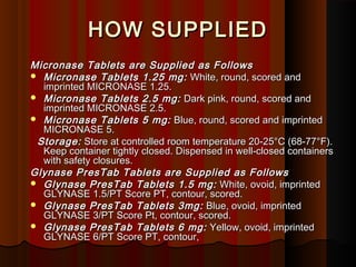HOW SUPPLIEDHOW SUPPLIED
Micronase Tablets are Supplied as FollowsMicronase Tablets are Supplied as Follows
 Micronase Tablets 1.25 mg:Micronase Tablets 1.25 mg:   White, round, scored andWhite, round, scored and
imprinted MICRONASE 1.25.imprinted MICRONASE 1.25.
 Micronase Tablets 2.5 mg:Micronase Tablets 2.5 mg:   Dark pink, round, scored andDark pink, round, scored and
imprinted MICRONASE 2.5.imprinted MICRONASE 2.5.
 Micronase Tablets 5 mg:Micronase Tablets 5 mg:  Blue, round, scored and imprintedBlue, round, scored and imprinted
MICRONASE 5.MICRONASE 5.
Storage:Storage:  Store at controlled room temperature 20-25°C (68-77°F).Store at controlled room temperature 20-25°C (68-77°F).
Keep container tightly closed. Dispensed in well-closed containersKeep container tightly closed. Dispensed in well-closed containers
with safety closures.with safety closures.
Glynase PresTab Tablets are Supplied as FollowsGlynase PresTab Tablets are Supplied as Follows
 Glynase PresTab Tablets 1.5 mg:Glynase PresTab Tablets 1.5 mg:   White, ovoid, imprintedWhite, ovoid, imprinted
GLYNASE 1.5/PT Score PT, contour, scored.GLYNASE 1.5/PT Score PT, contour, scored.
 Glynase PresTab Tablets 3mg:Glynase PresTab Tablets 3mg:  Blue, ovoid, imprintedBlue, ovoid, imprinted
GLYNASE 3/PT Score Pt, contour, scored.GLYNASE 3/PT Score Pt, contour, scored.
 Glynase PresTab Tablets 6 mg:Glynase PresTab Tablets 6 mg:   Yellow, ovoid, imprintedYellow, ovoid, imprinted
GLYNASE 6/PT Score PT, contour,GLYNASE 6/PT Score PT, contour,
 